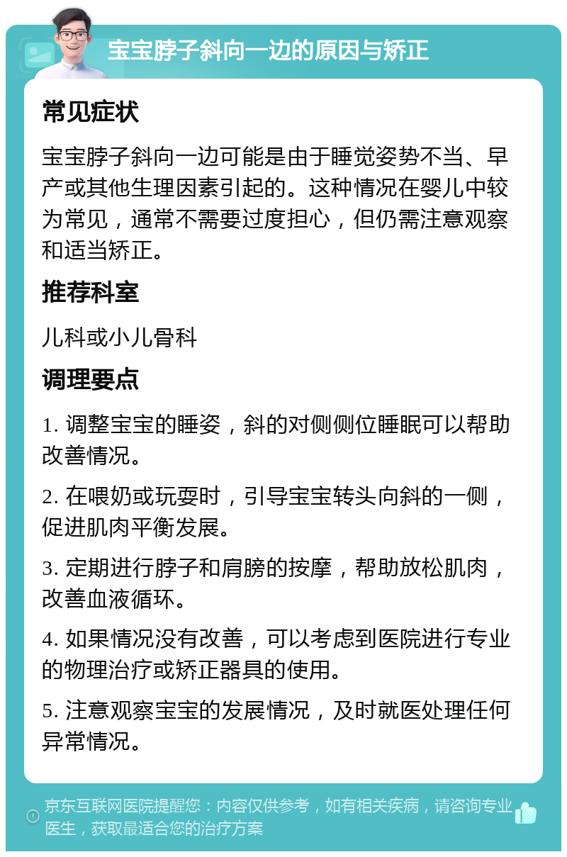 宝宝脖子斜向一边的原因与矫正 常见症状 宝宝脖子斜向一边可能是由于睡觉姿势不当、早产或其他生理因素引起的。这种情况在婴儿中较为常见，通常不需要过度担心，但仍需注意观察和适当矫正。 推荐科室 儿科或小儿骨科 调理要点 1. 调整宝宝的睡姿，斜的对侧侧位睡眠可以帮助改善情况。 2. 在喂奶或玩耍时，引导宝宝转头向斜的一侧，促进肌肉平衡发展。 3. 定期进行脖子和肩膀的按摩，帮助放松肌肉，改善血液循环。 4. 如果情况没有改善，可以考虑到医院进行专业的物理治疗或矫正器具的使用。 5. 注意观察宝宝的发展情况，及时就医处理任何异常情况。