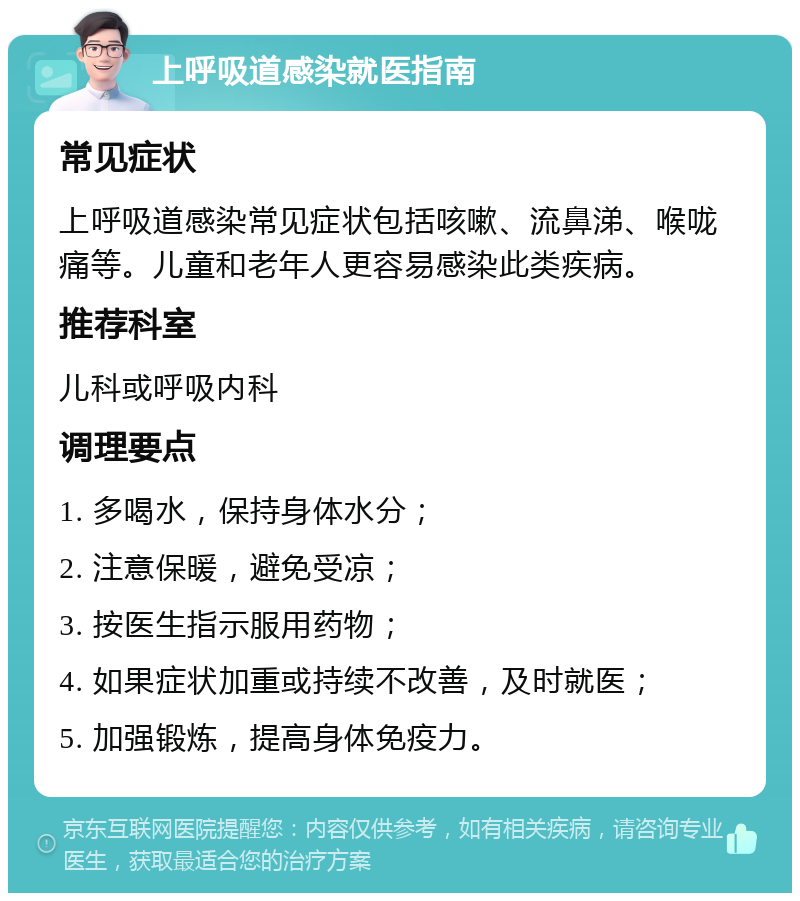 上呼吸道感染就医指南 常见症状 上呼吸道感染常见症状包括咳嗽、流鼻涕、喉咙痛等。儿童和老年人更容易感染此类疾病。 推荐科室 儿科或呼吸内科 调理要点 1. 多喝水，保持身体水分； 2. 注意保暖，避免受凉； 3. 按医生指示服用药物； 4. 如果症状加重或持续不改善，及时就医； 5. 加强锻炼，提高身体免疫力。