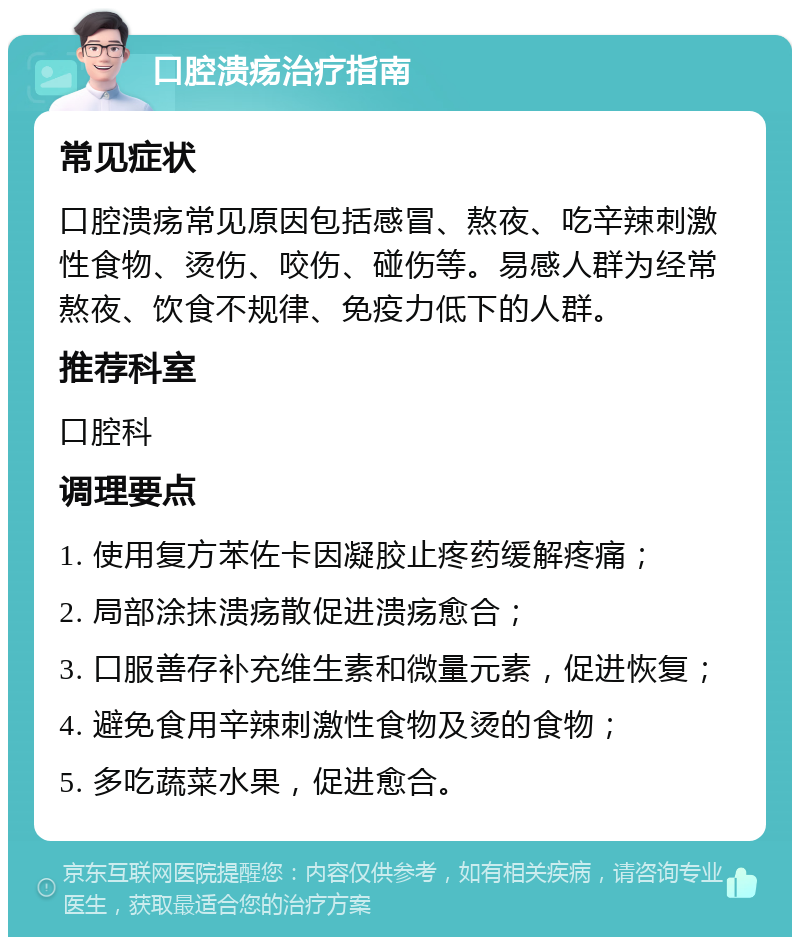 口腔溃疡治疗指南 常见症状 口腔溃疡常见原因包括感冒、熬夜、吃辛辣刺激性食物、烫伤、咬伤、碰伤等。易感人群为经常熬夜、饮食不规律、免疫力低下的人群。 推荐科室 口腔科 调理要点 1. 使用复方苯佐卡因凝胶止疼药缓解疼痛； 2. 局部涂抹溃疡散促进溃疡愈合； 3. 口服善存补充维生素和微量元素，促进恢复； 4. 避免食用辛辣刺激性食物及烫的食物； 5. 多吃蔬菜水果，促进愈合。