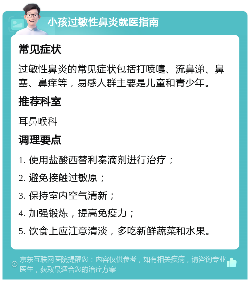 小孩过敏性鼻炎就医指南 常见症状 过敏性鼻炎的常见症状包括打喷嚏、流鼻涕、鼻塞、鼻痒等，易感人群主要是儿童和青少年。 推荐科室 耳鼻喉科 调理要点 1. 使用盐酸西替利秦滴剂进行治疗； 2. 避免接触过敏原； 3. 保持室内空气清新； 4. 加强锻炼，提高免疫力； 5. 饮食上应注意清淡，多吃新鲜蔬菜和水果。