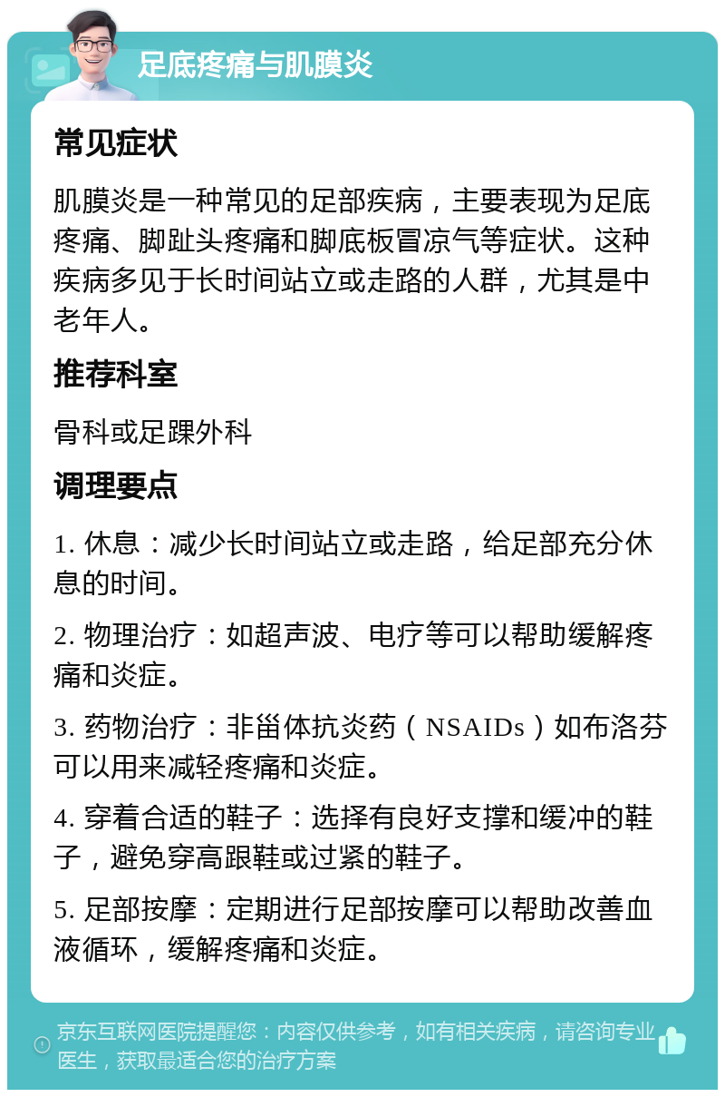 足底疼痛与肌膜炎 常见症状 肌膜炎是一种常见的足部疾病，主要表现为足底疼痛、脚趾头疼痛和脚底板冒凉气等症状。这种疾病多见于长时间站立或走路的人群，尤其是中老年人。 推荐科室 骨科或足踝外科 调理要点 1. 休息：减少长时间站立或走路，给足部充分休息的时间。 2. 物理治疗：如超声波、电疗等可以帮助缓解疼痛和炎症。 3. 药物治疗：非甾体抗炎药（NSAIDs）如布洛芬可以用来减轻疼痛和炎症。 4. 穿着合适的鞋子：选择有良好支撑和缓冲的鞋子，避免穿高跟鞋或过紧的鞋子。 5. 足部按摩：定期进行足部按摩可以帮助改善血液循环，缓解疼痛和炎症。