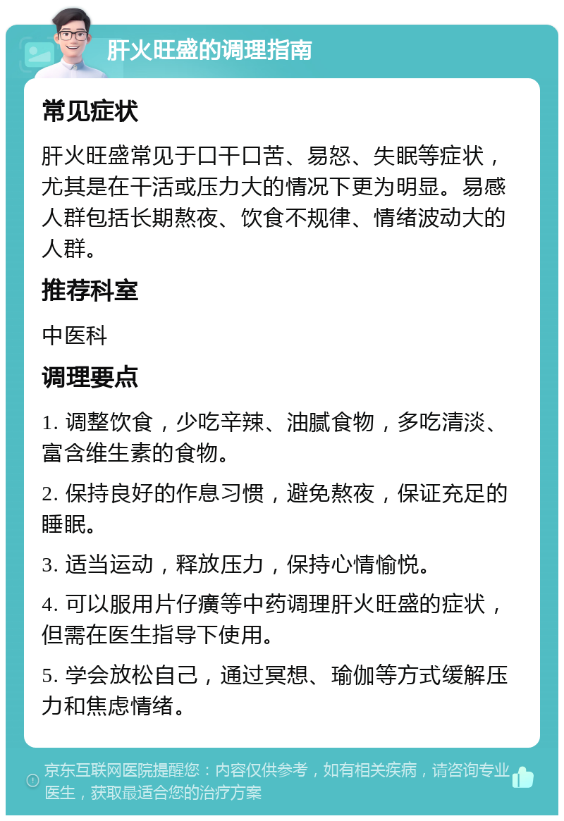 肝火旺盛的调理指南 常见症状 肝火旺盛常见于口干口苦、易怒、失眠等症状，尤其是在干活或压力大的情况下更为明显。易感人群包括长期熬夜、饮食不规律、情绪波动大的人群。 推荐科室 中医科 调理要点 1. 调整饮食，少吃辛辣、油腻食物，多吃清淡、富含维生素的食物。 2. 保持良好的作息习惯，避免熬夜，保证充足的睡眠。 3. 适当运动，释放压力，保持心情愉悦。 4. 可以服用片仔癀等中药调理肝火旺盛的症状，但需在医生指导下使用。 5. 学会放松自己，通过冥想、瑜伽等方式缓解压力和焦虑情绪。