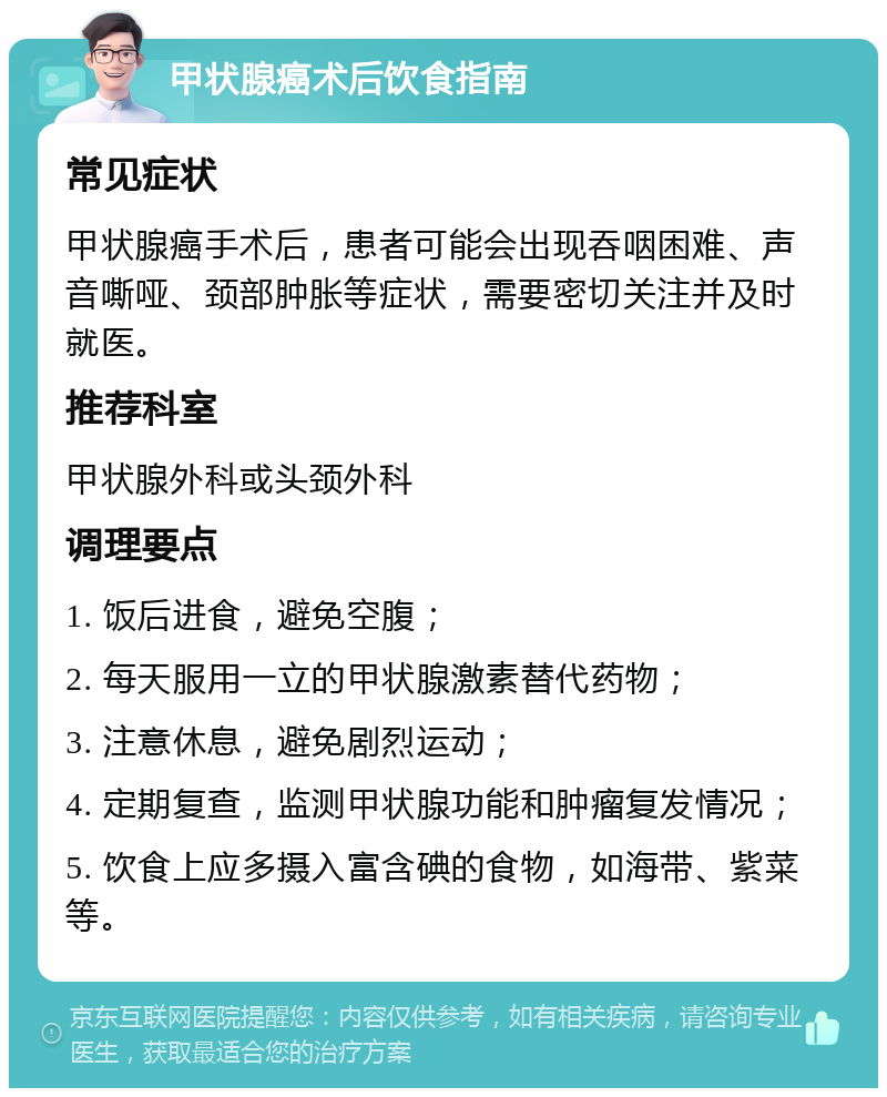 甲状腺癌术后饮食指南 常见症状 甲状腺癌手术后，患者可能会出现吞咽困难、声音嘶哑、颈部肿胀等症状，需要密切关注并及时就医。 推荐科室 甲状腺外科或头颈外科 调理要点 1. 饭后进食，避免空腹； 2. 每天服用一立的甲状腺激素替代药物； 3. 注意休息，避免剧烈运动； 4. 定期复查，监测甲状腺功能和肿瘤复发情况； 5. 饮食上应多摄入富含碘的食物，如海带、紫菜等。