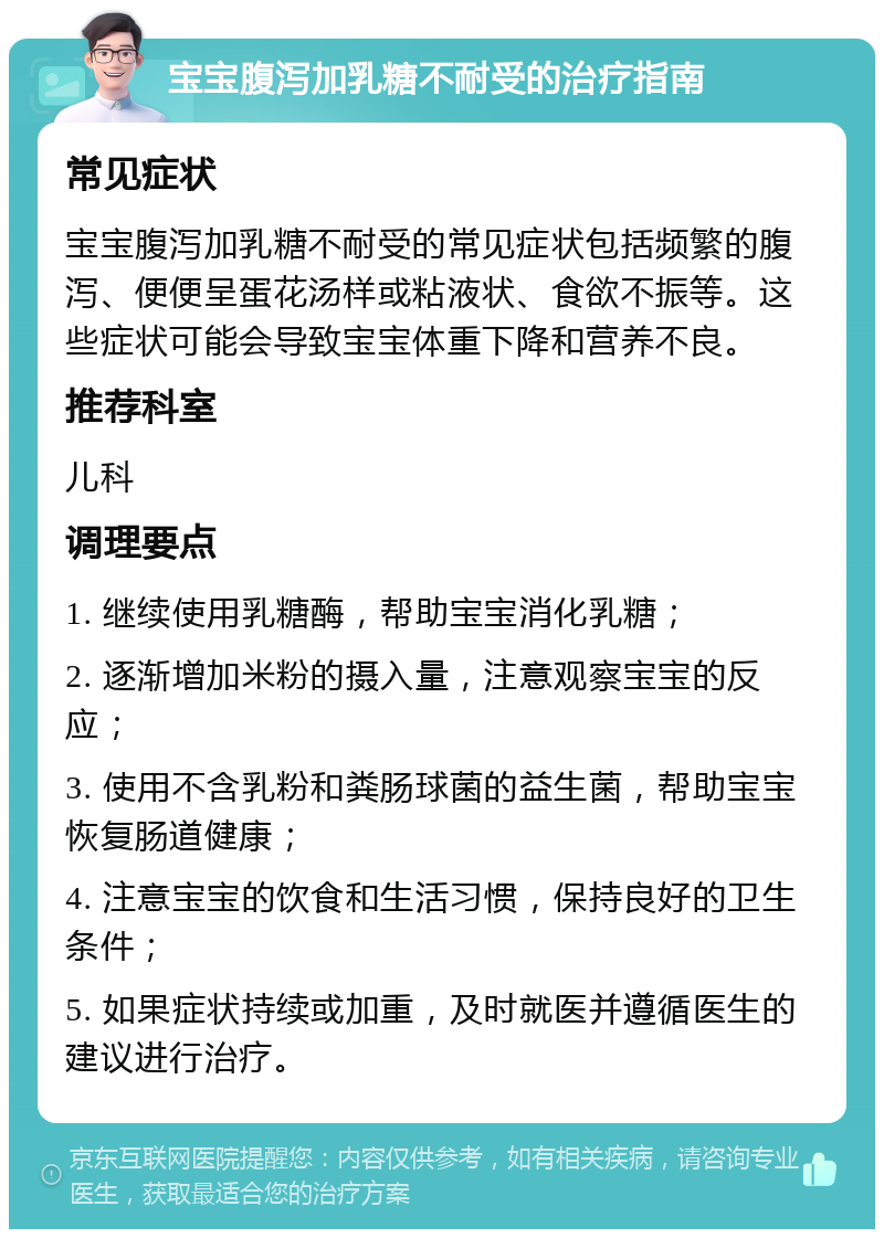 宝宝腹泻加乳糖不耐受的治疗指南 常见症状 宝宝腹泻加乳糖不耐受的常见症状包括频繁的腹泻、便便呈蛋花汤样或粘液状、食欲不振等。这些症状可能会导致宝宝体重下降和营养不良。 推荐科室 儿科 调理要点 1. 继续使用乳糖酶，帮助宝宝消化乳糖； 2. 逐渐增加米粉的摄入量，注意观察宝宝的反应； 3. 使用不含乳粉和粪肠球菌的益生菌，帮助宝宝恢复肠道健康； 4. 注意宝宝的饮食和生活习惯，保持良好的卫生条件； 5. 如果症状持续或加重，及时就医并遵循医生的建议进行治疗。