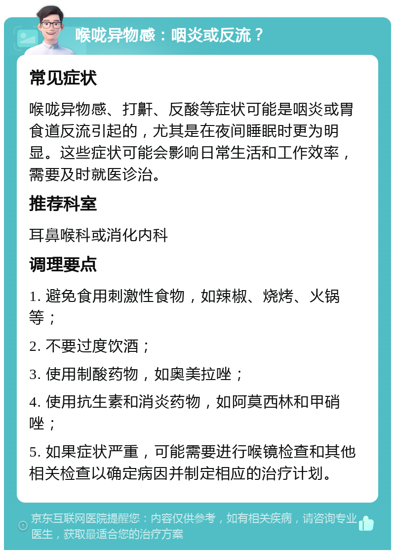 喉咙异物感：咽炎或反流？ 常见症状 喉咙异物感、打鼾、反酸等症状可能是咽炎或胃食道反流引起的，尤其是在夜间睡眠时更为明显。这些症状可能会影响日常生活和工作效率，需要及时就医诊治。 推荐科室 耳鼻喉科或消化内科 调理要点 1. 避免食用刺激性食物，如辣椒、烧烤、火锅等； 2. 不要过度饮酒； 3. 使用制酸药物，如奥美拉唑； 4. 使用抗生素和消炎药物，如阿莫西林和甲硝唑； 5. 如果症状严重，可能需要进行喉镜检查和其他相关检查以确定病因并制定相应的治疗计划。