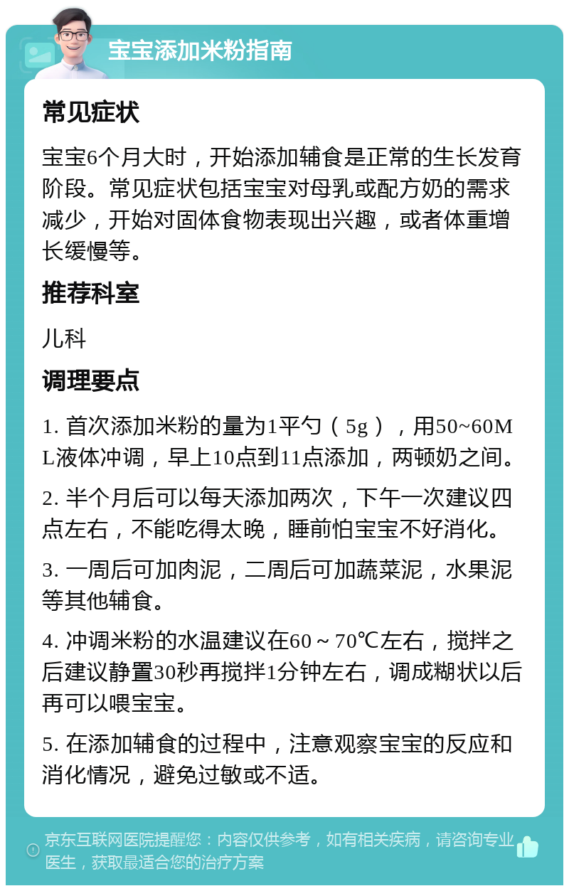 宝宝添加米粉指南 常见症状 宝宝6个月大时，开始添加辅食是正常的生长发育阶段。常见症状包括宝宝对母乳或配方奶的需求减少，开始对固体食物表现出兴趣，或者体重增长缓慢等。 推荐科室 儿科 调理要点 1. 首次添加米粉的量为1平勺（5g），用50~60ML液体冲调，早上10点到11点添加，两顿奶之间。 2. 半个月后可以每天添加两次，下午一次建议四点左右，不能吃得太晚，睡前怕宝宝不好消化。 3. 一周后可加肉泥，二周后可加蔬菜泥，水果泥等其他辅食。 4. 冲调米粉的水温建议在60～70℃左右，搅拌之后建议静置30秒再搅拌1分钟左右，调成糊状以后再可以喂宝宝。 5. 在添加辅食的过程中，注意观察宝宝的反应和消化情况，避免过敏或不适。