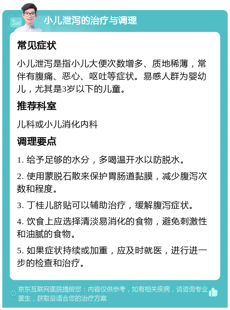 小儿泄泻的治疗与调理 常见症状 小儿泄泻是指小儿大便次数增多、质地稀薄，常伴有腹痛、恶心、呕吐等症状。易感人群为婴幼儿，尤其是3岁以下的儿童。 推荐科室 儿科或小儿消化内科 调理要点 1. 给予足够的水分，多喝温开水以防脱水。 2. 使用蒙脱石散来保护胃肠道黏膜，减少腹泻次数和程度。 3. 丁桂儿脐贴可以辅助治疗，缓解腹泻症状。 4. 饮食上应选择清淡易消化的食物，避免刺激性和油腻的食物。 5. 如果症状持续或加重，应及时就医，进行进一步的检查和治疗。