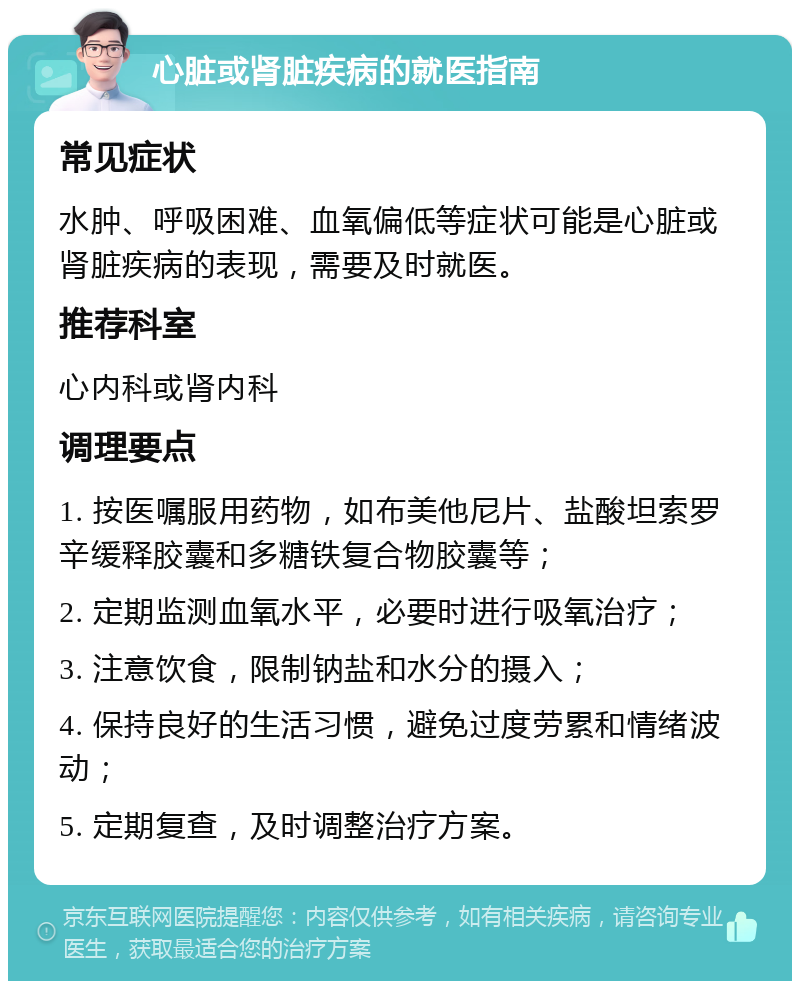 心脏或肾脏疾病的就医指南 常见症状 水肿、呼吸困难、血氧偏低等症状可能是心脏或肾脏疾病的表现，需要及时就医。 推荐科室 心内科或肾内科 调理要点 1. 按医嘱服用药物，如布美他尼片、盐酸坦索罗辛缓释胶囊和多糖铁复合物胶囊等； 2. 定期监测血氧水平，必要时进行吸氧治疗； 3. 注意饮食，限制钠盐和水分的摄入； 4. 保持良好的生活习惯，避免过度劳累和情绪波动； 5. 定期复查，及时调整治疗方案。