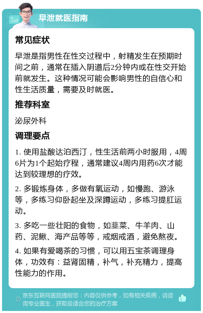 早泄就医指南 常见症状 早泄是指男性在性交过程中，射精发生在预期时间之前，通常在插入阴道后2分钟内或在性交开始前就发生。这种情况可能会影响男性的自信心和性生活质量，需要及时就医。 推荐科室 泌尿外科 调理要点 1. 使用盐酸达泊西汀，性生活前两小时服用，4周6片为1个起始疗程，通常建议4周内用药6次才能达到较理想的疗效。 2. 多锻炼身体，多做有氧运动，如慢跑、游泳等，多练习仰卧起坐及深蹲运动，多练习提肛运动。 3. 多吃一些壮阳的食物，如韭菜、牛羊肉、山药、泥鳅、海产品等等，戒烟戒酒，避免熬夜。 4. 如果有爱喝茶的习惯，可以用五宝茶调理身体，功效有：益肾固精，补气，补充精力，提高性能力的作用。