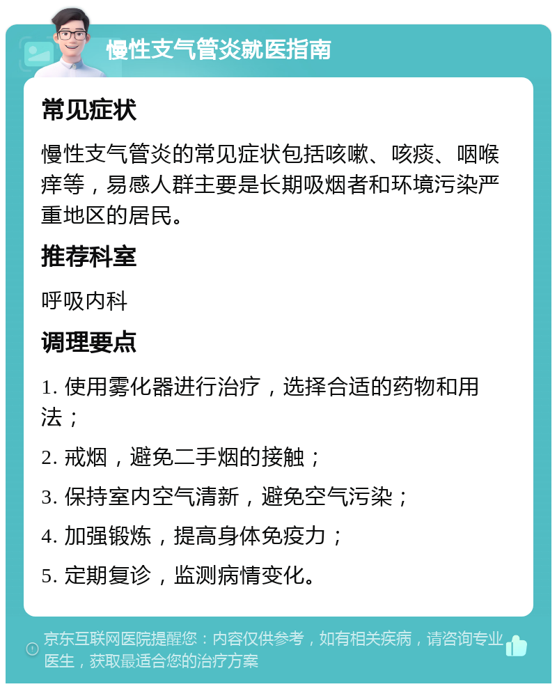 慢性支气管炎就医指南 常见症状 慢性支气管炎的常见症状包括咳嗽、咳痰、咽喉痒等，易感人群主要是长期吸烟者和环境污染严重地区的居民。 推荐科室 呼吸内科 调理要点 1. 使用雾化器进行治疗，选择合适的药物和用法； 2. 戒烟，避免二手烟的接触； 3. 保持室内空气清新，避免空气污染； 4. 加强锻炼，提高身体免疫力； 5. 定期复诊，监测病情变化。