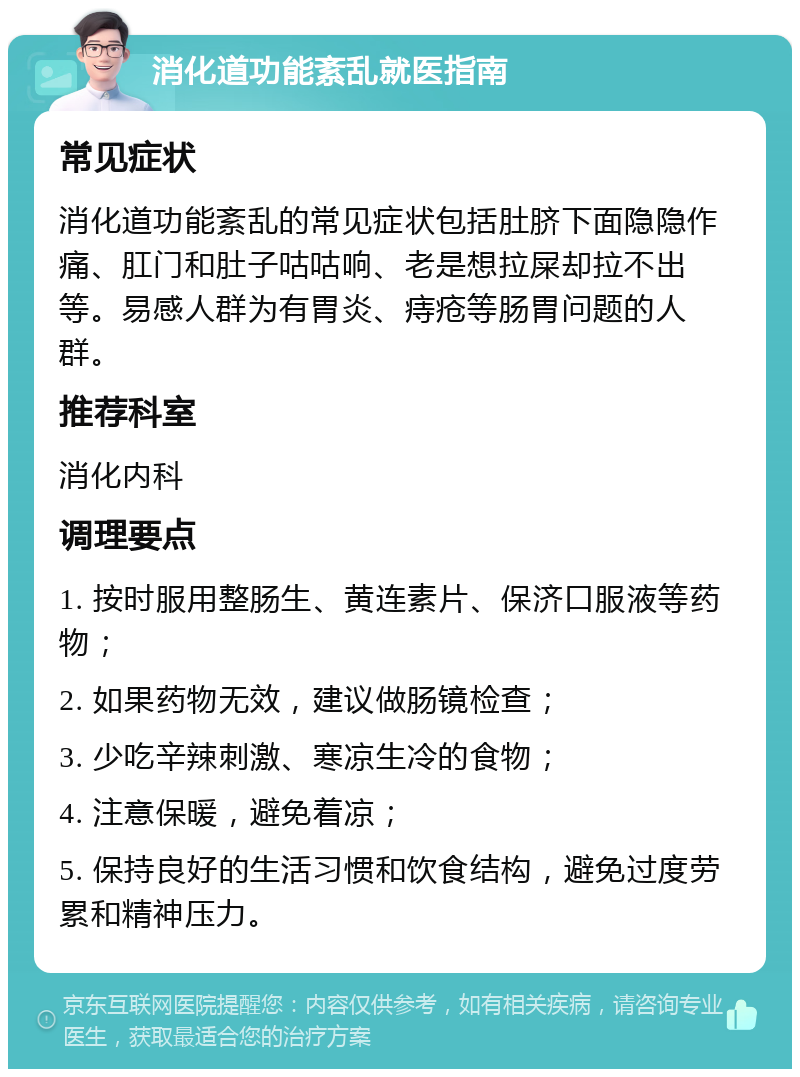 消化道功能紊乱就医指南 常见症状 消化道功能紊乱的常见症状包括肚脐下面隐隐作痛、肛门和肚子咕咕响、老是想拉屎却拉不出等。易感人群为有胃炎、痔疮等肠胃问题的人群。 推荐科室 消化内科 调理要点 1. 按时服用整肠生、黄连素片、保济口服液等药物； 2. 如果药物无效，建议做肠镜检查； 3. 少吃辛辣刺激、寒凉生冷的食物； 4. 注意保暖，避免着凉； 5. 保持良好的生活习惯和饮食结构，避免过度劳累和精神压力。