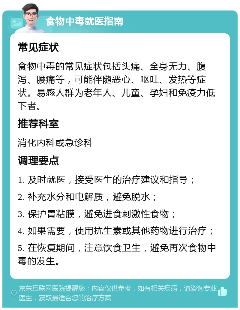 食物中毒就医指南 常见症状 食物中毒的常见症状包括头痛、全身无力、腹泻、腰痛等，可能伴随恶心、呕吐、发热等症状。易感人群为老年人、儿童、孕妇和免疫力低下者。 推荐科室 消化内科或急诊科 调理要点 1. 及时就医，接受医生的治疗建议和指导； 2. 补充水分和电解质，避免脱水； 3. 保护胃粘膜，避免进食刺激性食物； 4. 如果需要，使用抗生素或其他药物进行治疗； 5. 在恢复期间，注意饮食卫生，避免再次食物中毒的发生。