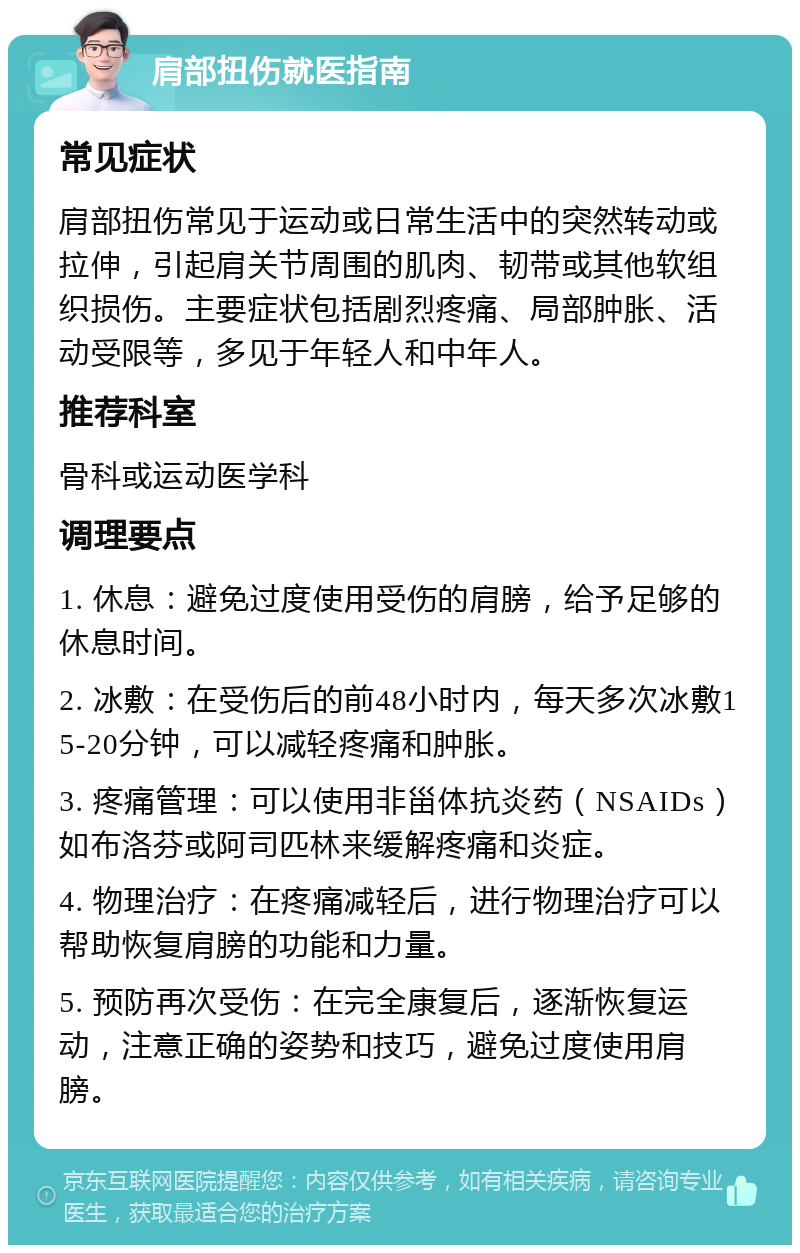 肩部扭伤就医指南 常见症状 肩部扭伤常见于运动或日常生活中的突然转动或拉伸，引起肩关节周围的肌肉、韧带或其他软组织损伤。主要症状包括剧烈疼痛、局部肿胀、活动受限等，多见于年轻人和中年人。 推荐科室 骨科或运动医学科 调理要点 1. 休息：避免过度使用受伤的肩膀，给予足够的休息时间。 2. 冰敷：在受伤后的前48小时内，每天多次冰敷15-20分钟，可以减轻疼痛和肿胀。 3. 疼痛管理：可以使用非甾体抗炎药（NSAIDs）如布洛芬或阿司匹林来缓解疼痛和炎症。 4. 物理治疗：在疼痛减轻后，进行物理治疗可以帮助恢复肩膀的功能和力量。 5. 预防再次受伤：在完全康复后，逐渐恢复运动，注意正确的姿势和技巧，避免过度使用肩膀。