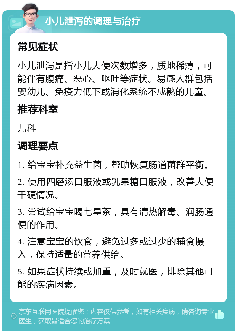 小儿泄泻的调理与治疗 常见症状 小儿泄泻是指小儿大便次数增多，质地稀薄，可能伴有腹痛、恶心、呕吐等症状。易感人群包括婴幼儿、免疫力低下或消化系统不成熟的儿童。 推荐科室 儿科 调理要点 1. 给宝宝补充益生菌，帮助恢复肠道菌群平衡。 2. 使用四磨汤口服液或乳果糖口服液，改善大便干硬情况。 3. 尝试给宝宝喝七星茶，具有清热解毒、润肠通便的作用。 4. 注意宝宝的饮食，避免过多或过少的辅食摄入，保持适量的营养供给。 5. 如果症状持续或加重，及时就医，排除其他可能的疾病因素。