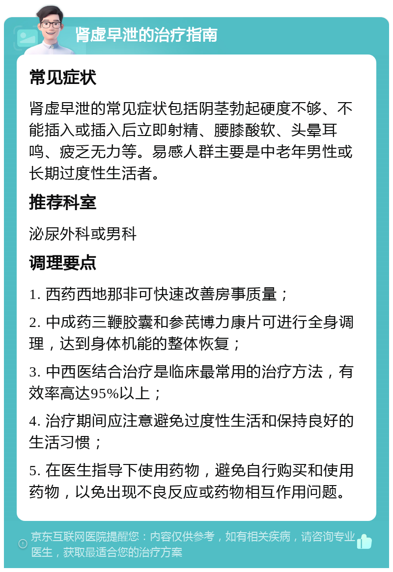 肾虚早泄的治疗指南 常见症状 肾虚早泄的常见症状包括阴茎勃起硬度不够、不能插入或插入后立即射精、腰膝酸软、头晕耳鸣、疲乏无力等。易感人群主要是中老年男性或长期过度性生活者。 推荐科室 泌尿外科或男科 调理要点 1. 西药西地那非可快速改善房事质量； 2. 中成药三鞭胶囊和参芪博力康片可进行全身调理，达到身体机能的整体恢复； 3. 中西医结合治疗是临床最常用的治疗方法，有效率高达95%以上； 4. 治疗期间应注意避免过度性生活和保持良好的生活习惯； 5. 在医生指导下使用药物，避免自行购买和使用药物，以免出现不良反应或药物相互作用问题。