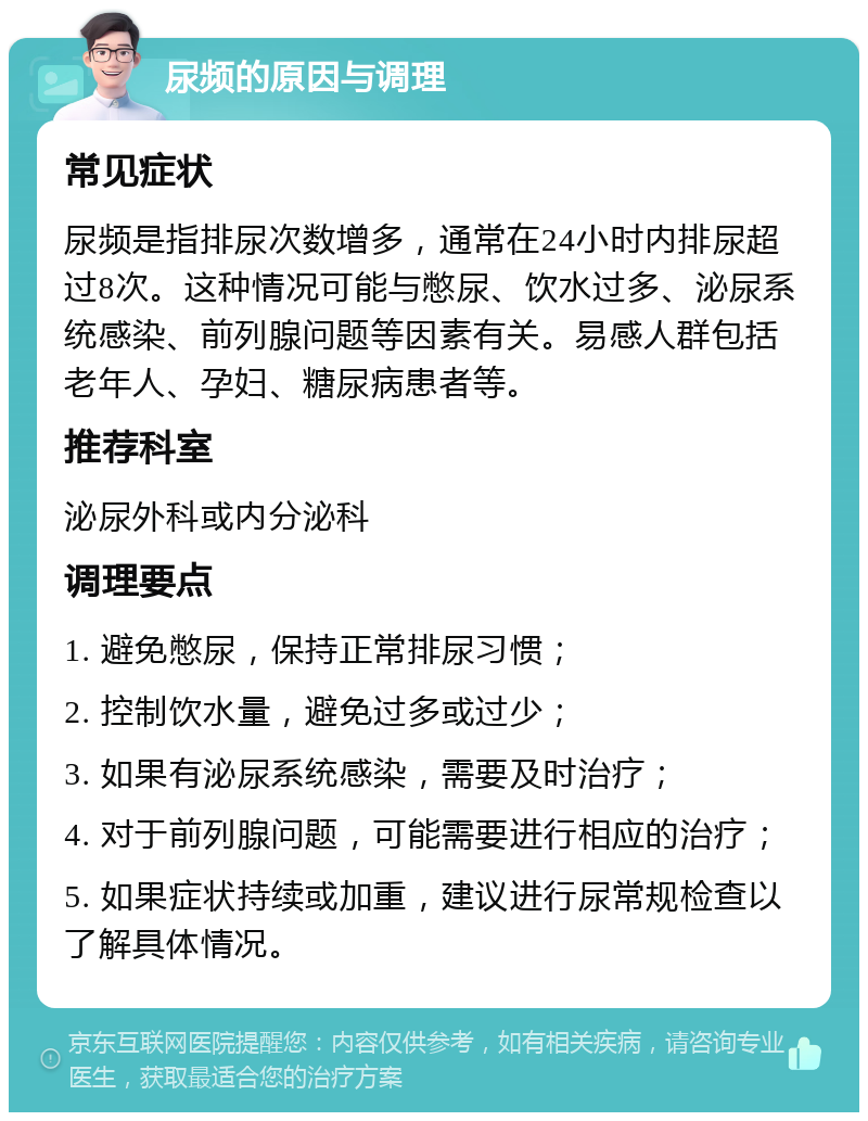 尿频的原因与调理 常见症状 尿频是指排尿次数增多，通常在24小时内排尿超过8次。这种情况可能与憋尿、饮水过多、泌尿系统感染、前列腺问题等因素有关。易感人群包括老年人、孕妇、糖尿病患者等。 推荐科室 泌尿外科或内分泌科 调理要点 1. 避免憋尿，保持正常排尿习惯； 2. 控制饮水量，避免过多或过少； 3. 如果有泌尿系统感染，需要及时治疗； 4. 对于前列腺问题，可能需要进行相应的治疗； 5. 如果症状持续或加重，建议进行尿常规检查以了解具体情况。