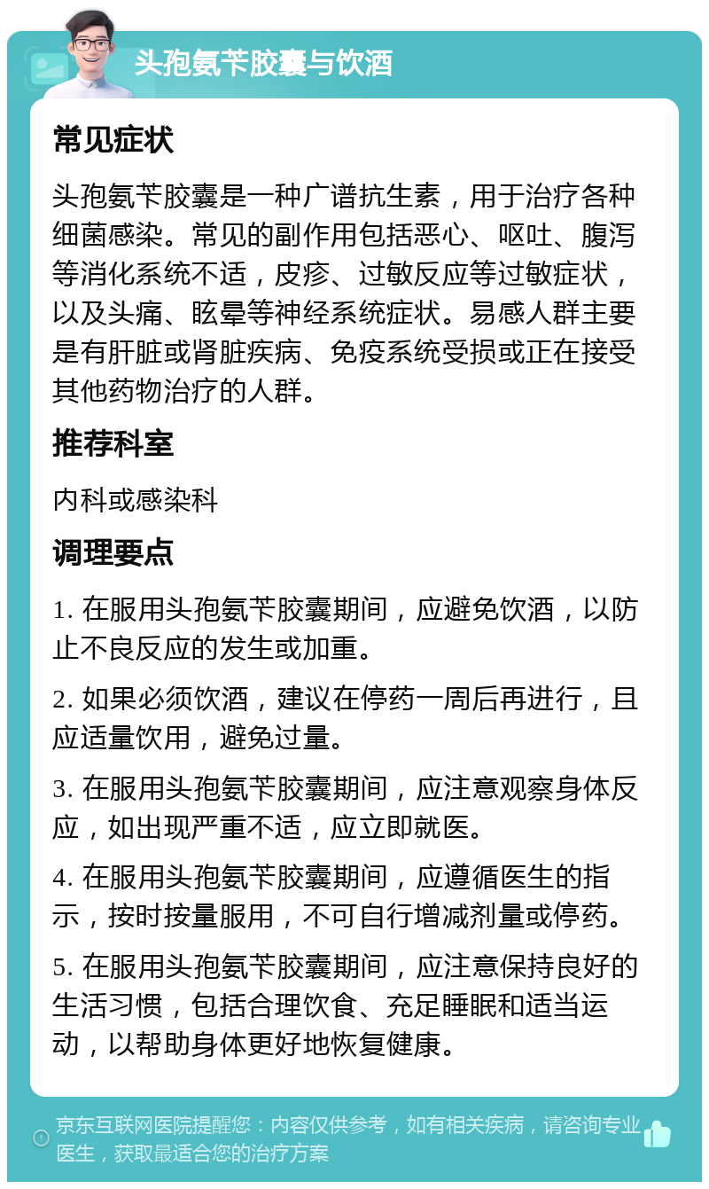 头孢氨苄胶囊与饮酒 常见症状 头孢氨苄胶囊是一种广谱抗生素，用于治疗各种细菌感染。常见的副作用包括恶心、呕吐、腹泻等消化系统不适，皮疹、过敏反应等过敏症状，以及头痛、眩晕等神经系统症状。易感人群主要是有肝脏或肾脏疾病、免疫系统受损或正在接受其他药物治疗的人群。 推荐科室 内科或感染科 调理要点 1. 在服用头孢氨苄胶囊期间，应避免饮酒，以防止不良反应的发生或加重。 2. 如果必须饮酒，建议在停药一周后再进行，且应适量饮用，避免过量。 3. 在服用头孢氨苄胶囊期间，应注意观察身体反应，如出现严重不适，应立即就医。 4. 在服用头孢氨苄胶囊期间，应遵循医生的指示，按时按量服用，不可自行增减剂量或停药。 5. 在服用头孢氨苄胶囊期间，应注意保持良好的生活习惯，包括合理饮食、充足睡眠和适当运动，以帮助身体更好地恢复健康。