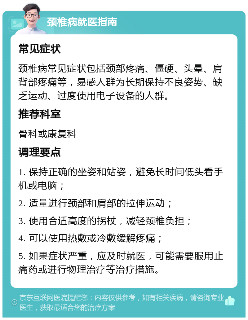 颈椎病就医指南 常见症状 颈椎病常见症状包括颈部疼痛、僵硬、头晕、肩背部疼痛等，易感人群为长期保持不良姿势、缺乏运动、过度使用电子设备的人群。 推荐科室 骨科或康复科 调理要点 1. 保持正确的坐姿和站姿，避免长时间低头看手机或电脑； 2. 适量进行颈部和肩部的拉伸运动； 3. 使用合适高度的拐杖，减轻颈椎负担； 4. 可以使用热敷或冷敷缓解疼痛； 5. 如果症状严重，应及时就医，可能需要服用止痛药或进行物理治疗等治疗措施。