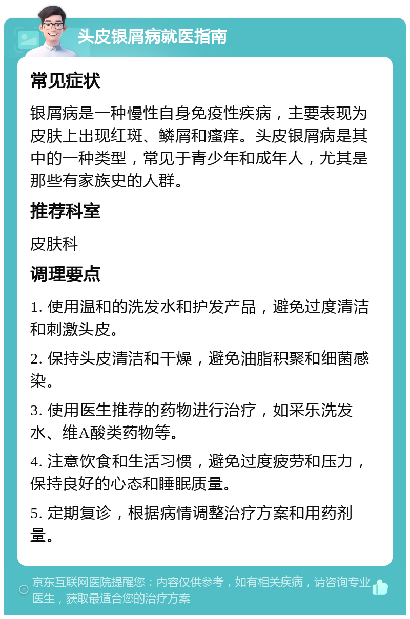 头皮银屑病就医指南 常见症状 银屑病是一种慢性自身免疫性疾病，主要表现为皮肤上出现红斑、鳞屑和瘙痒。头皮银屑病是其中的一种类型，常见于青少年和成年人，尤其是那些有家族史的人群。 推荐科室 皮肤科 调理要点 1. 使用温和的洗发水和护发产品，避免过度清洁和刺激头皮。 2. 保持头皮清洁和干燥，避免油脂积聚和细菌感染。 3. 使用医生推荐的药物进行治疗，如采乐洗发水、维A酸类药物等。 4. 注意饮食和生活习惯，避免过度疲劳和压力，保持良好的心态和睡眠质量。 5. 定期复诊，根据病情调整治疗方案和用药剂量。