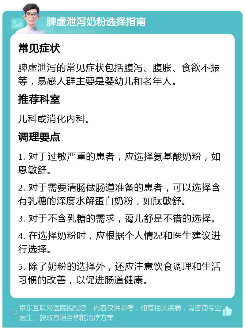 脾虚泄泻奶粉选择指南 常见症状 脾虚泄泻的常见症状包括腹泻、腹胀、食欲不振等，易感人群主要是婴幼儿和老年人。 推荐科室 儿科或消化内科。 调理要点 1. 对于过敏严重的患者，应选择氨基酸奶粉，如恩敏舒。 2. 对于需要清肠做肠道准备的患者，可以选择含有乳糖的深度水解蛋白奶粉，如肽敏舒。 3. 对于不含乳糖的需求，蔼儿舒是不错的选择。 4. 在选择奶粉时，应根据个人情况和医生建议进行选择。 5. 除了奶粉的选择外，还应注意饮食调理和生活习惯的改善，以促进肠道健康。