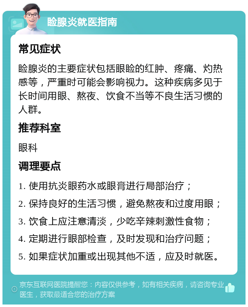 睑腺炎就医指南 常见症状 睑腺炎的主要症状包括眼睑的红肿、疼痛、灼热感等，严重时可能会影响视力。这种疾病多见于长时间用眼、熬夜、饮食不当等不良生活习惯的人群。 推荐科室 眼科 调理要点 1. 使用抗炎眼药水或眼膏进行局部治疗； 2. 保持良好的生活习惯，避免熬夜和过度用眼； 3. 饮食上应注意清淡，少吃辛辣刺激性食物； 4. 定期进行眼部检查，及时发现和治疗问题； 5. 如果症状加重或出现其他不适，应及时就医。