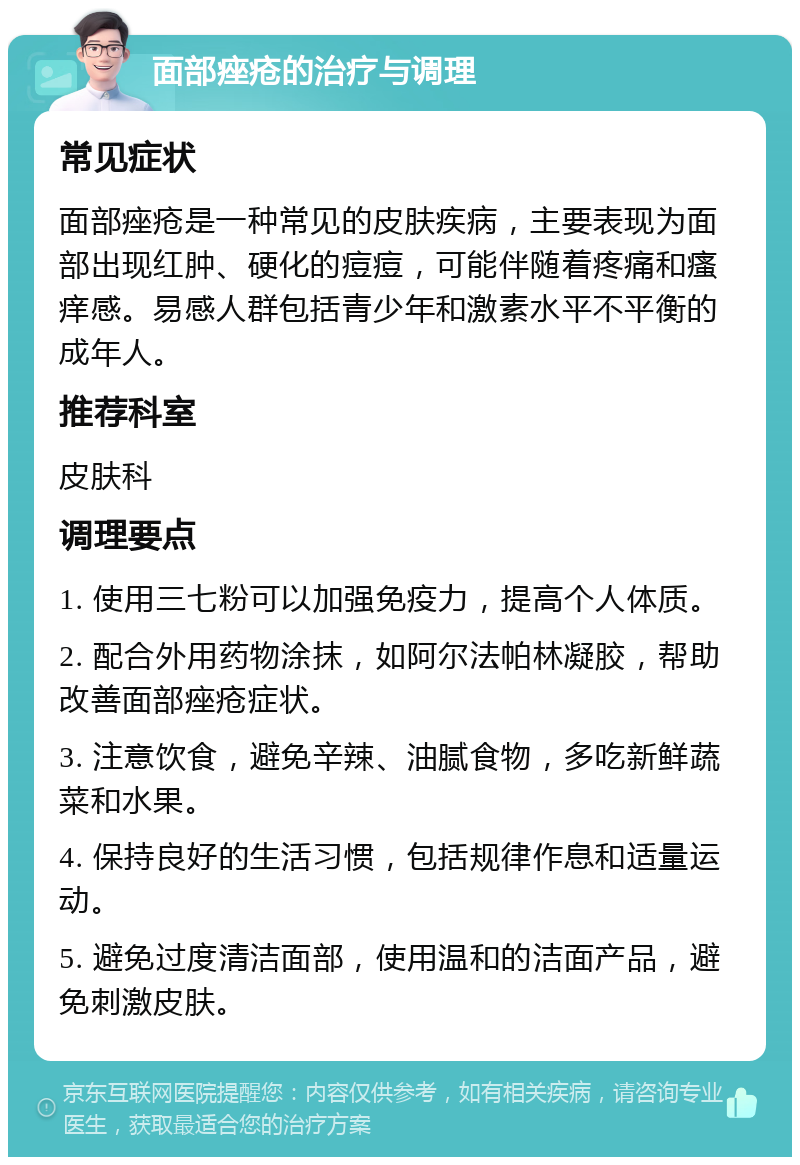 面部痤疮的治疗与调理 常见症状 面部痤疮是一种常见的皮肤疾病，主要表现为面部出现红肿、硬化的痘痘，可能伴随着疼痛和瘙痒感。易感人群包括青少年和激素水平不平衡的成年人。 推荐科室 皮肤科 调理要点 1. 使用三七粉可以加强免疫力，提高个人体质。 2. 配合外用药物涂抹，如阿尔法帕林凝胶，帮助改善面部痤疮症状。 3. 注意饮食，避免辛辣、油腻食物，多吃新鲜蔬菜和水果。 4. 保持良好的生活习惯，包括规律作息和适量运动。 5. 避免过度清洁面部，使用温和的洁面产品，避免刺激皮肤。