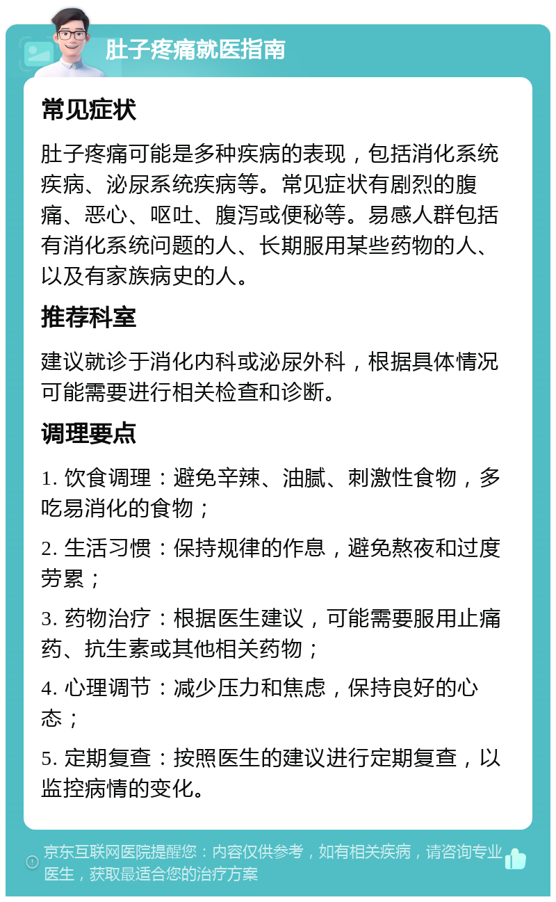 肚子疼痛就医指南 常见症状 肚子疼痛可能是多种疾病的表现，包括消化系统疾病、泌尿系统疾病等。常见症状有剧烈的腹痛、恶心、呕吐、腹泻或便秘等。易感人群包括有消化系统问题的人、长期服用某些药物的人、以及有家族病史的人。 推荐科室 建议就诊于消化内科或泌尿外科，根据具体情况可能需要进行相关检查和诊断。 调理要点 1. 饮食调理：避免辛辣、油腻、刺激性食物，多吃易消化的食物； 2. 生活习惯：保持规律的作息，避免熬夜和过度劳累； 3. 药物治疗：根据医生建议，可能需要服用止痛药、抗生素或其他相关药物； 4. 心理调节：减少压力和焦虑，保持良好的心态； 5. 定期复查：按照医生的建议进行定期复查，以监控病情的变化。