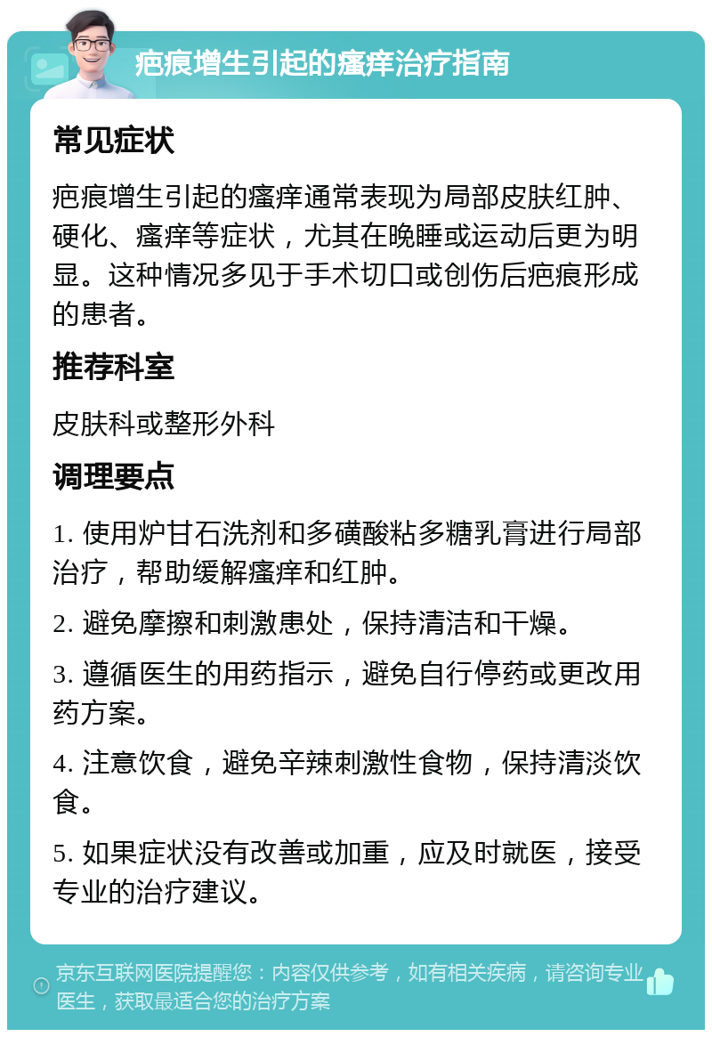 疤痕增生引起的瘙痒治疗指南 常见症状 疤痕增生引起的瘙痒通常表现为局部皮肤红肿、硬化、瘙痒等症状，尤其在晚睡或运动后更为明显。这种情况多见于手术切口或创伤后疤痕形成的患者。 推荐科室 皮肤科或整形外科 调理要点 1. 使用炉甘石洗剂和多磺酸粘多糖乳膏进行局部治疗，帮助缓解瘙痒和红肿。 2. 避免摩擦和刺激患处，保持清洁和干燥。 3. 遵循医生的用药指示，避免自行停药或更改用药方案。 4. 注意饮食，避免辛辣刺激性食物，保持清淡饮食。 5. 如果症状没有改善或加重，应及时就医，接受专业的治疗建议。