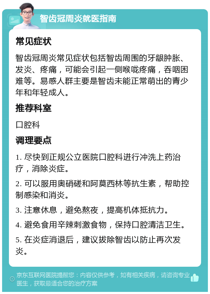 智齿冠周炎就医指南 常见症状 智齿冠周炎常见症状包括智齿周围的牙龈肿胀、发炎、疼痛，可能会引起一侧喉咙疼痛，吞咽困难等。易感人群主要是智齿未能正常萌出的青少年和年轻成人。 推荐科室 口腔科 调理要点 1. 尽快到正规公立医院口腔科进行冲洗上药治疗，消除炎症。 2. 可以服用奥硝磋和阿莫西林等抗生素，帮助控制感染和消炎。 3. 注意休息，避免熬夜，提高机体抵抗力。 4. 避免食用辛辣刺激食物，保持口腔清洁卫生。 5. 在炎症消退后，建议拔除智齿以防止再次发炎。