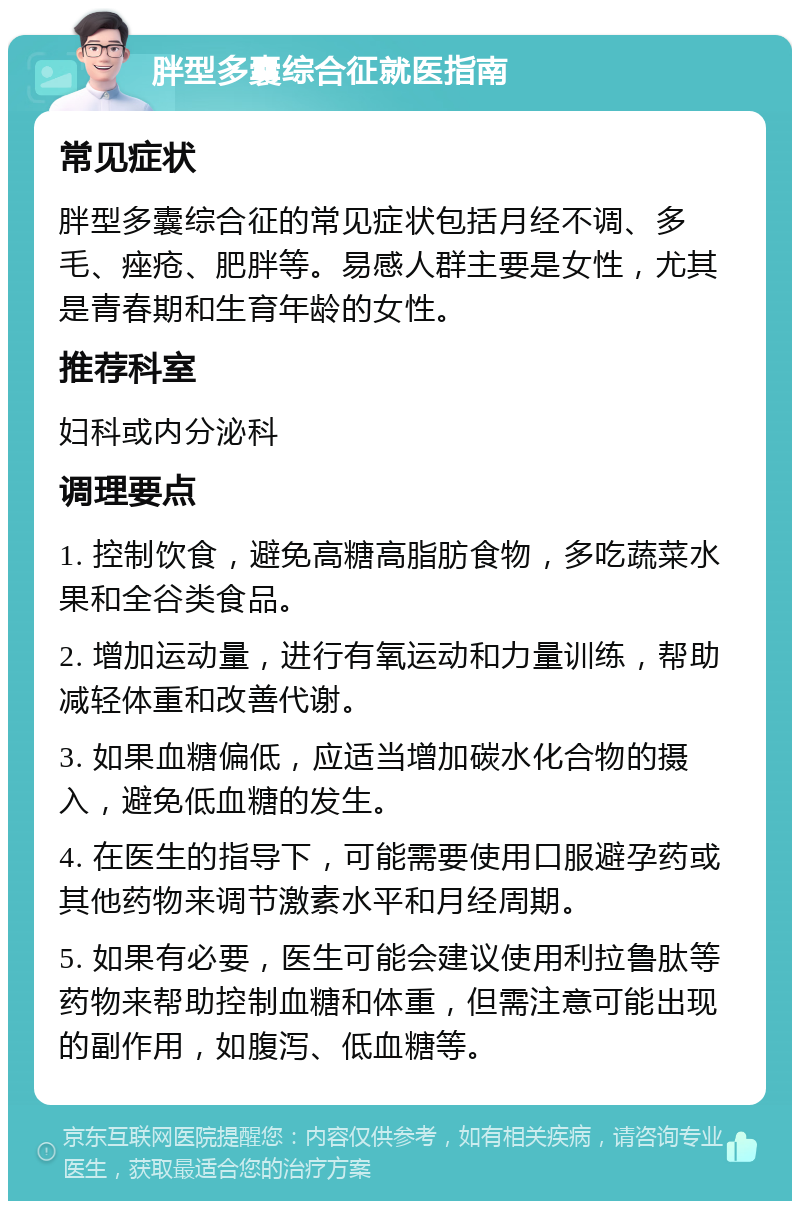 胖型多囊综合征就医指南 常见症状 胖型多囊综合征的常见症状包括月经不调、多毛、痤疮、肥胖等。易感人群主要是女性，尤其是青春期和生育年龄的女性。 推荐科室 妇科或内分泌科 调理要点 1. 控制饮食，避免高糖高脂肪食物，多吃蔬菜水果和全谷类食品。 2. 增加运动量，进行有氧运动和力量训练，帮助减轻体重和改善代谢。 3. 如果血糖偏低，应适当增加碳水化合物的摄入，避免低血糖的发生。 4. 在医生的指导下，可能需要使用口服避孕药或其他药物来调节激素水平和月经周期。 5. 如果有必要，医生可能会建议使用利拉鲁肽等药物来帮助控制血糖和体重，但需注意可能出现的副作用，如腹泻、低血糖等。