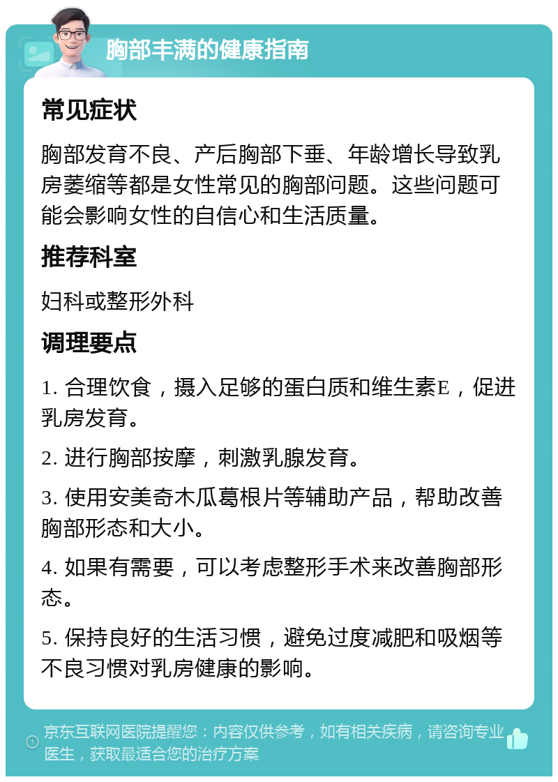 胸部丰满的健康指南 常见症状 胸部发育不良、产后胸部下垂、年龄增长导致乳房萎缩等都是女性常见的胸部问题。这些问题可能会影响女性的自信心和生活质量。 推荐科室 妇科或整形外科 调理要点 1. 合理饮食，摄入足够的蛋白质和维生素E，促进乳房发育。 2. 进行胸部按摩，刺激乳腺发育。 3. 使用安美奇木瓜葛根片等辅助产品，帮助改善胸部形态和大小。 4. 如果有需要，可以考虑整形手术来改善胸部形态。 5. 保持良好的生活习惯，避免过度减肥和吸烟等不良习惯对乳房健康的影响。