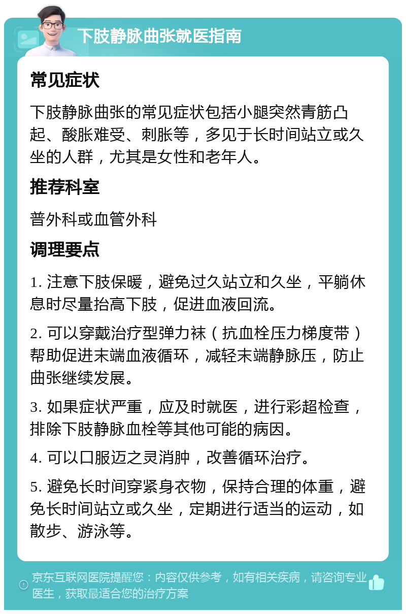 下肢静脉曲张就医指南 常见症状 下肢静脉曲张的常见症状包括小腿突然青筋凸起、酸胀难受、刺胀等，多见于长时间站立或久坐的人群，尤其是女性和老年人。 推荐科室 普外科或血管外科 调理要点 1. 注意下肢保暖，避免过久站立和久坐，平躺休息时尽量抬高下肢，促进血液回流。 2. 可以穿戴治疗型弹力袜（抗血栓压力梯度带）帮助促进末端血液循环，减轻末端静脉压，防止曲张继续发展。 3. 如果症状严重，应及时就医，进行彩超检查，排除下肢静脉血栓等其他可能的病因。 4. 可以口服迈之灵消肿，改善循环治疗。 5. 避免长时间穿紧身衣物，保持合理的体重，避免长时间站立或久坐，定期进行适当的运动，如散步、游泳等。