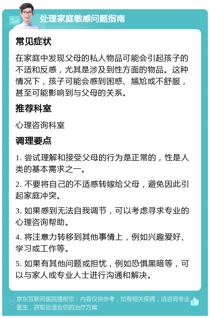 处理家庭敏感问题指南 常见症状 在家庭中发现父母的私人物品可能会引起孩子的不适和反感，尤其是涉及到性方面的物品。这种情况下，孩子可能会感到困惑、尴尬或不舒服，甚至可能影响到与父母的关系。 推荐科室 心理咨询科室 调理要点 1. 尝试理解和接受父母的行为是正常的，性是人类的基本需求之一。 2. 不要将自己的不适感转嫁给父母，避免因此引起家庭冲突。 3. 如果感到无法自我调节，可以考虑寻求专业的心理咨询帮助。 4. 将注意力转移到其他事情上，例如兴趣爱好、学习或工作等。 5. 如果有其他问题或担忧，例如恐惧黑暗等，可以与家人或专业人士进行沟通和解决。