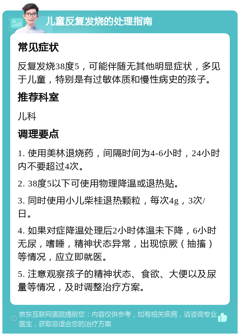 儿童反复发烧的处理指南 常见症状 反复发烧38度5，可能伴随无其他明显症状，多见于儿童，特别是有过敏体质和慢性病史的孩子。 推荐科室 儿科 调理要点 1. 使用美林退烧药，间隔时间为4-6小时，24小时内不要超过4次。 2. 38度5以下可使用物理降温或退热贴。 3. 同时使用小儿柴桂退热颗粒，每次4g，3次/日。 4. 如果对症降温处理后2小时体温未下降，6小时无尿，嗜睡，精神状态异常，出现惊厥（抽搐）等情况，应立即就医。 5. 注意观察孩子的精神状态、食欲、大便以及尿量等情况，及时调整治疗方案。