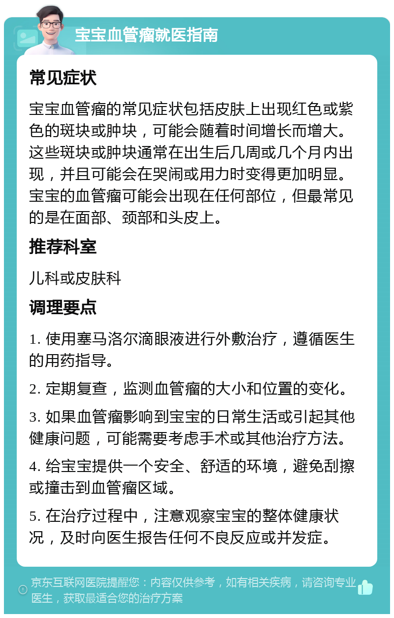 宝宝血管瘤就医指南 常见症状 宝宝血管瘤的常见症状包括皮肤上出现红色或紫色的斑块或肿块，可能会随着时间增长而增大。这些斑块或肿块通常在出生后几周或几个月内出现，并且可能会在哭闹或用力时变得更加明显。宝宝的血管瘤可能会出现在任何部位，但最常见的是在面部、颈部和头皮上。 推荐科室 儿科或皮肤科 调理要点 1. 使用塞马洛尔滴眼液进行外敷治疗，遵循医生的用药指导。 2. 定期复查，监测血管瘤的大小和位置的变化。 3. 如果血管瘤影响到宝宝的日常生活或引起其他健康问题，可能需要考虑手术或其他治疗方法。 4. 给宝宝提供一个安全、舒适的环境，避免刮擦或撞击到血管瘤区域。 5. 在治疗过程中，注意观察宝宝的整体健康状况，及时向医生报告任何不良反应或并发症。