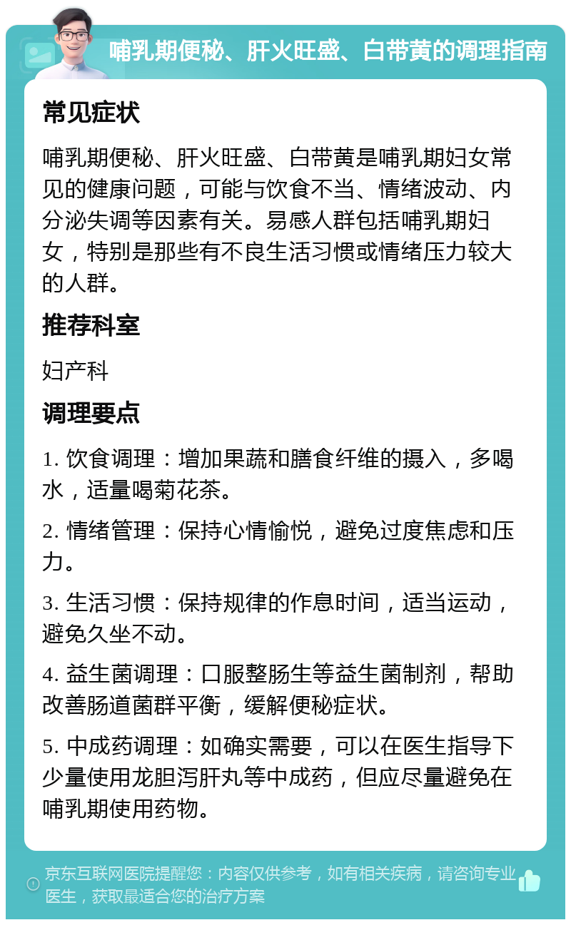 哺乳期便秘、肝火旺盛、白带黄的调理指南 常见症状 哺乳期便秘、肝火旺盛、白带黄是哺乳期妇女常见的健康问题，可能与饮食不当、情绪波动、内分泌失调等因素有关。易感人群包括哺乳期妇女，特别是那些有不良生活习惯或情绪压力较大的人群。 推荐科室 妇产科 调理要点 1. 饮食调理：增加果蔬和膳食纤维的摄入，多喝水，适量喝菊花茶。 2. 情绪管理：保持心情愉悦，避免过度焦虑和压力。 3. 生活习惯：保持规律的作息时间，适当运动，避免久坐不动。 4. 益生菌调理：口服整肠生等益生菌制剂，帮助改善肠道菌群平衡，缓解便秘症状。 5. 中成药调理：如确实需要，可以在医生指导下少量使用龙胆泻肝丸等中成药，但应尽量避免在哺乳期使用药物。