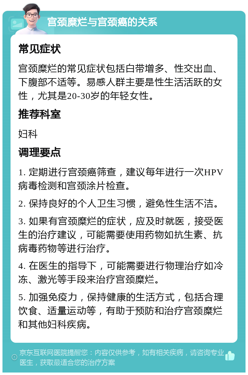 宫颈糜烂与宫颈癌的关系 常见症状 宫颈糜烂的常见症状包括白带增多、性交出血、下腹部不适等。易感人群主要是性生活活跃的女性，尤其是20-30岁的年轻女性。 推荐科室 妇科 调理要点 1. 定期进行宫颈癌筛查，建议每年进行一次HPV病毒检测和宫颈涂片检查。 2. 保持良好的个人卫生习惯，避免性生活不洁。 3. 如果有宫颈糜烂的症状，应及时就医，接受医生的治疗建议，可能需要使用药物如抗生素、抗病毒药物等进行治疗。 4. 在医生的指导下，可能需要进行物理治疗如冷冻、激光等手段来治疗宫颈糜烂。 5. 加强免疫力，保持健康的生活方式，包括合理饮食、适量运动等，有助于预防和治疗宫颈糜烂和其他妇科疾病。