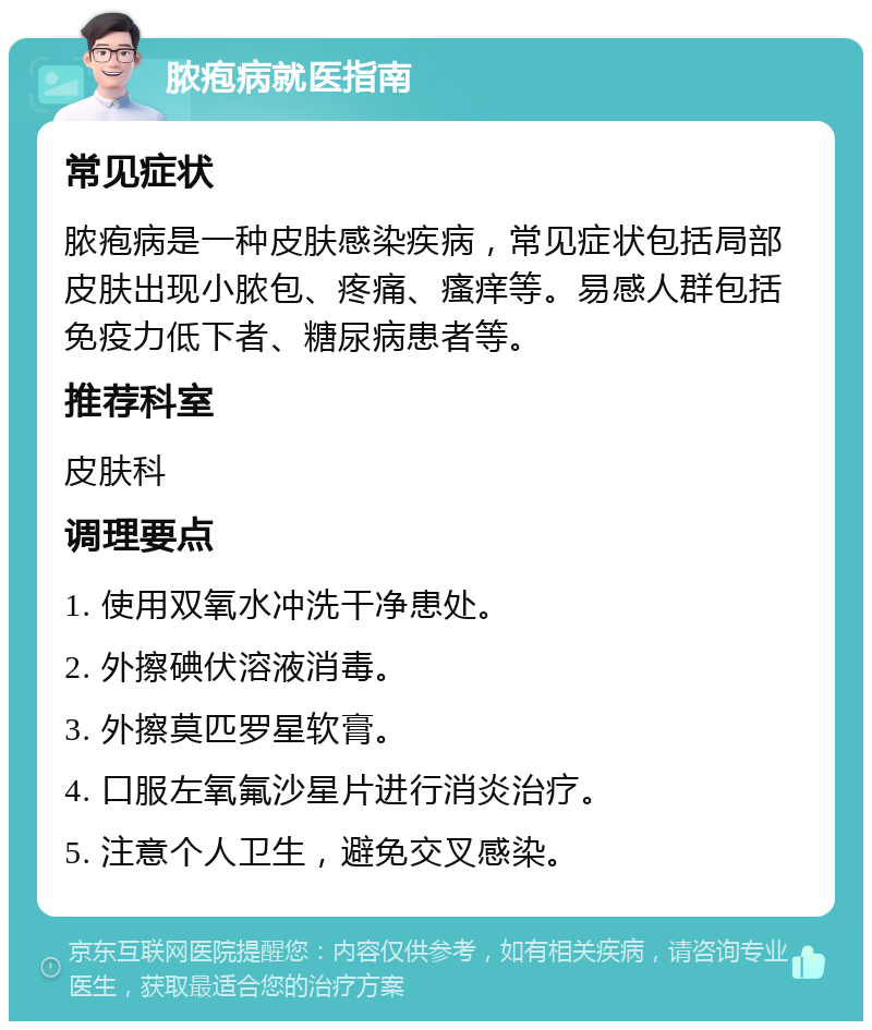 脓疱病就医指南 常见症状 脓疱病是一种皮肤感染疾病，常见症状包括局部皮肤出现小脓包、疼痛、瘙痒等。易感人群包括免疫力低下者、糖尿病患者等。 推荐科室 皮肤科 调理要点 1. 使用双氧水冲洗干净患处。 2. 外擦碘伏溶液消毒。 3. 外擦莫匹罗星软膏。 4. 口服左氧氟沙星片进行消炎治疗。 5. 注意个人卫生，避免交叉感染。