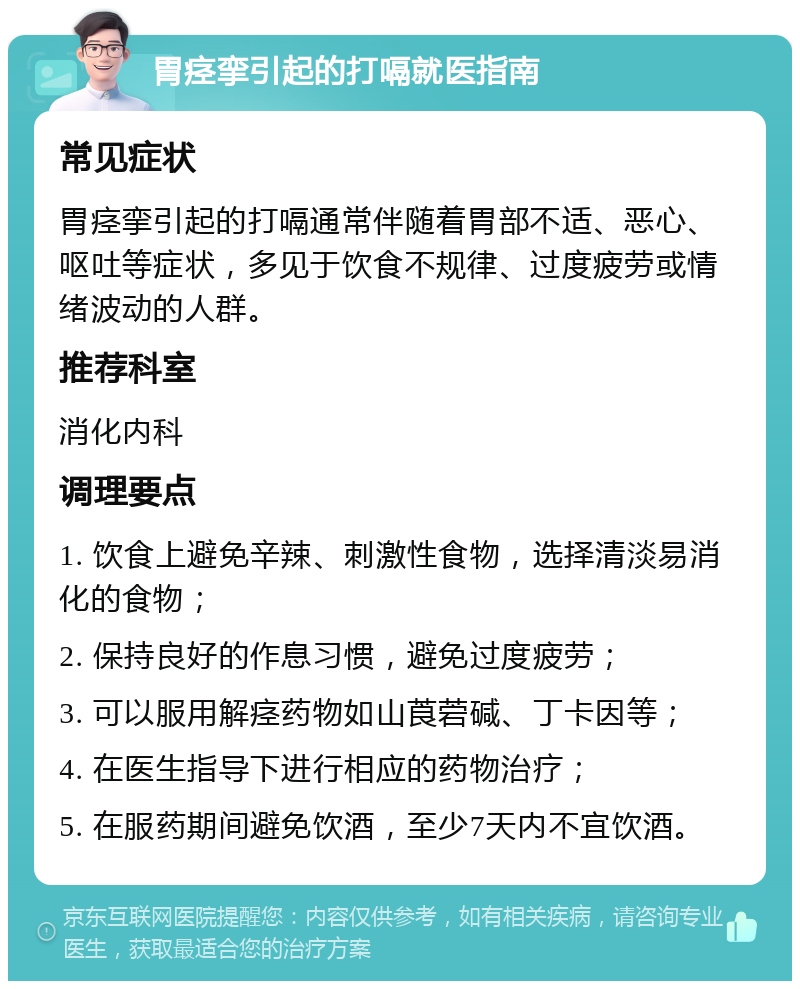 胃痉挛引起的打嗝就医指南 常见症状 胃痉挛引起的打嗝通常伴随着胃部不适、恶心、呕吐等症状，多见于饮食不规律、过度疲劳或情绪波动的人群。 推荐科室 消化内科 调理要点 1. 饮食上避免辛辣、刺激性食物，选择清淡易消化的食物； 2. 保持良好的作息习惯，避免过度疲劳； 3. 可以服用解痉药物如山莨菪碱、丁卡因等； 4. 在医生指导下进行相应的药物治疗； 5. 在服药期间避免饮酒，至少7天内不宜饮酒。