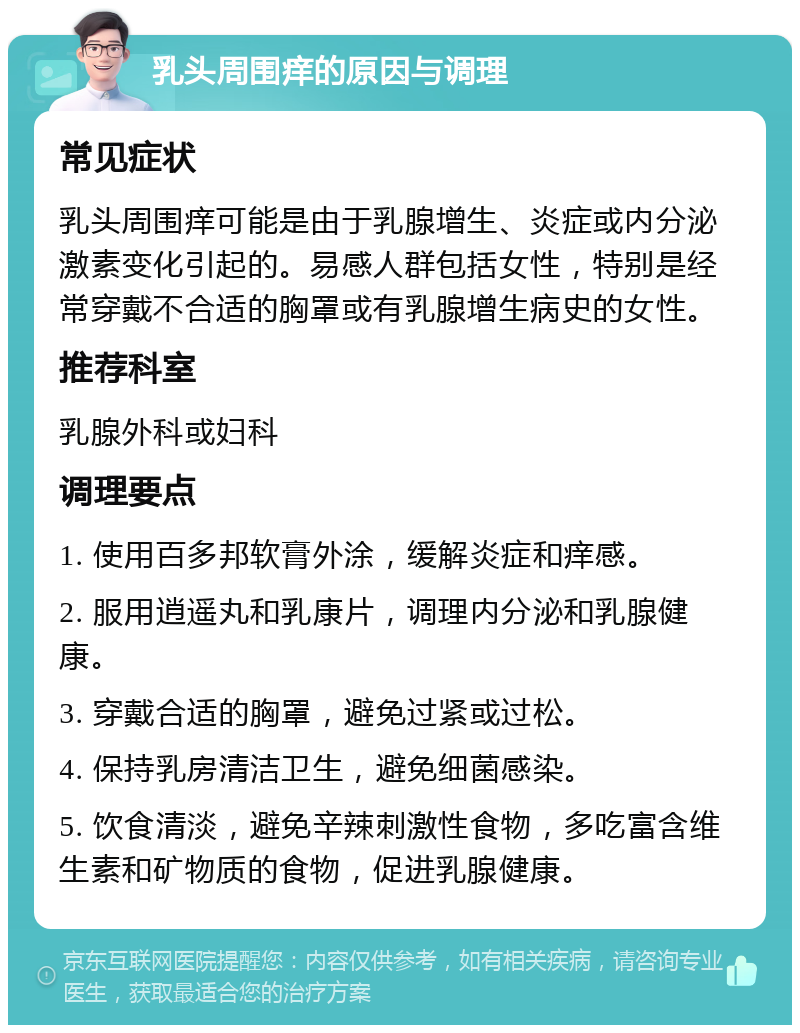 乳头周围痒的原因与调理 常见症状 乳头周围痒可能是由于乳腺增生、炎症或内分泌激素变化引起的。易感人群包括女性，特别是经常穿戴不合适的胸罩或有乳腺增生病史的女性。 推荐科室 乳腺外科或妇科 调理要点 1. 使用百多邦软膏外涂，缓解炎症和痒感。 2. 服用逍遥丸和乳康片，调理内分泌和乳腺健康。 3. 穿戴合适的胸罩，避免过紧或过松。 4. 保持乳房清洁卫生，避免细菌感染。 5. 饮食清淡，避免辛辣刺激性食物，多吃富含维生素和矿物质的食物，促进乳腺健康。