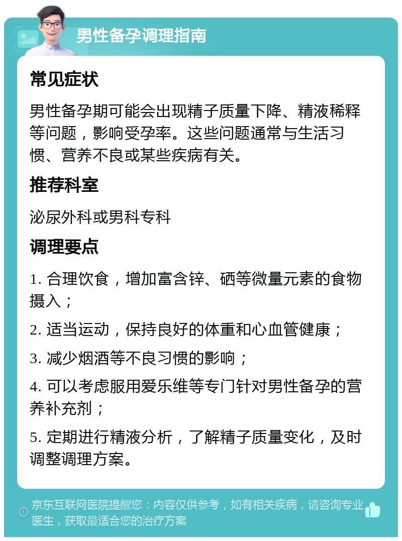 男性备孕调理指南 常见症状 男性备孕期可能会出现精子质量下降、精液稀释等问题，影响受孕率。这些问题通常与生活习惯、营养不良或某些疾病有关。 推荐科室 泌尿外科或男科专科 调理要点 1. 合理饮食，增加富含锌、硒等微量元素的食物摄入； 2. 适当运动，保持良好的体重和心血管健康； 3. 减少烟酒等不良习惯的影响； 4. 可以考虑服用爱乐维等专门针对男性备孕的营养补充剂； 5. 定期进行精液分析，了解精子质量变化，及时调整调理方案。