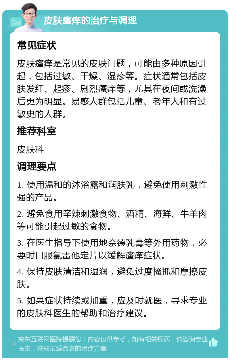 皮肤瘙痒的治疗与调理 常见症状 皮肤瘙痒是常见的皮肤问题，可能由多种原因引起，包括过敏、干燥、湿疹等。症状通常包括皮肤发红、起疹、剧烈瘙痒等，尤其在夜间或洗澡后更为明显。易感人群包括儿童、老年人和有过敏史的人群。 推荐科室 皮肤科 调理要点 1. 使用温和的沐浴露和润肤乳，避免使用刺激性强的产品。 2. 避免食用辛辣刺激食物、酒精、海鲜、牛羊肉等可能引起过敏的食物。 3. 在医生指导下使用地奈德乳膏等外用药物，必要时口服氯雷他定片以缓解瘙痒症状。 4. 保持皮肤清洁和湿润，避免过度搔抓和摩擦皮肤。 5. 如果症状持续或加重，应及时就医，寻求专业的皮肤科医生的帮助和治疗建议。