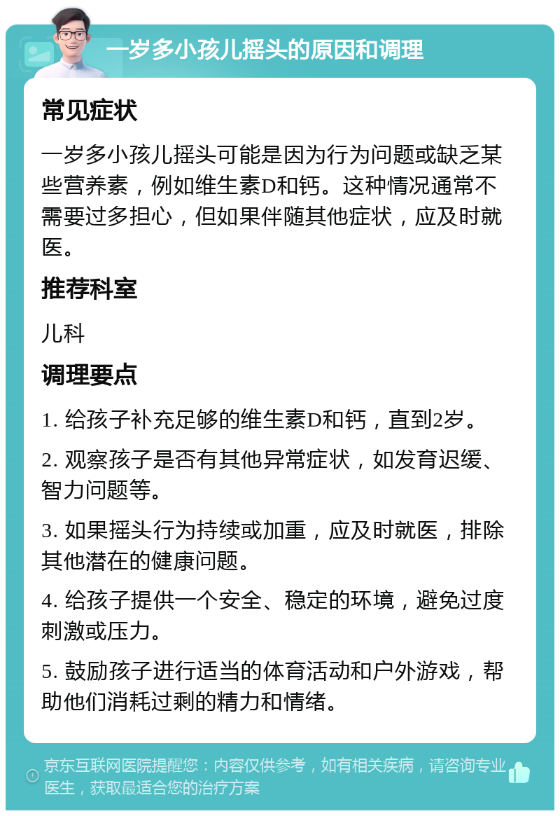 一岁多小孩儿摇头的原因和调理 常见症状 一岁多小孩儿摇头可能是因为行为问题或缺乏某些营养素，例如维生素D和钙。这种情况通常不需要过多担心，但如果伴随其他症状，应及时就医。 推荐科室 儿科 调理要点 1. 给孩子补充足够的维生素D和钙，直到2岁。 2. 观察孩子是否有其他异常症状，如发育迟缓、智力问题等。 3. 如果摇头行为持续或加重，应及时就医，排除其他潜在的健康问题。 4. 给孩子提供一个安全、稳定的环境，避免过度刺激或压力。 5. 鼓励孩子进行适当的体育活动和户外游戏，帮助他们消耗过剩的精力和情绪。