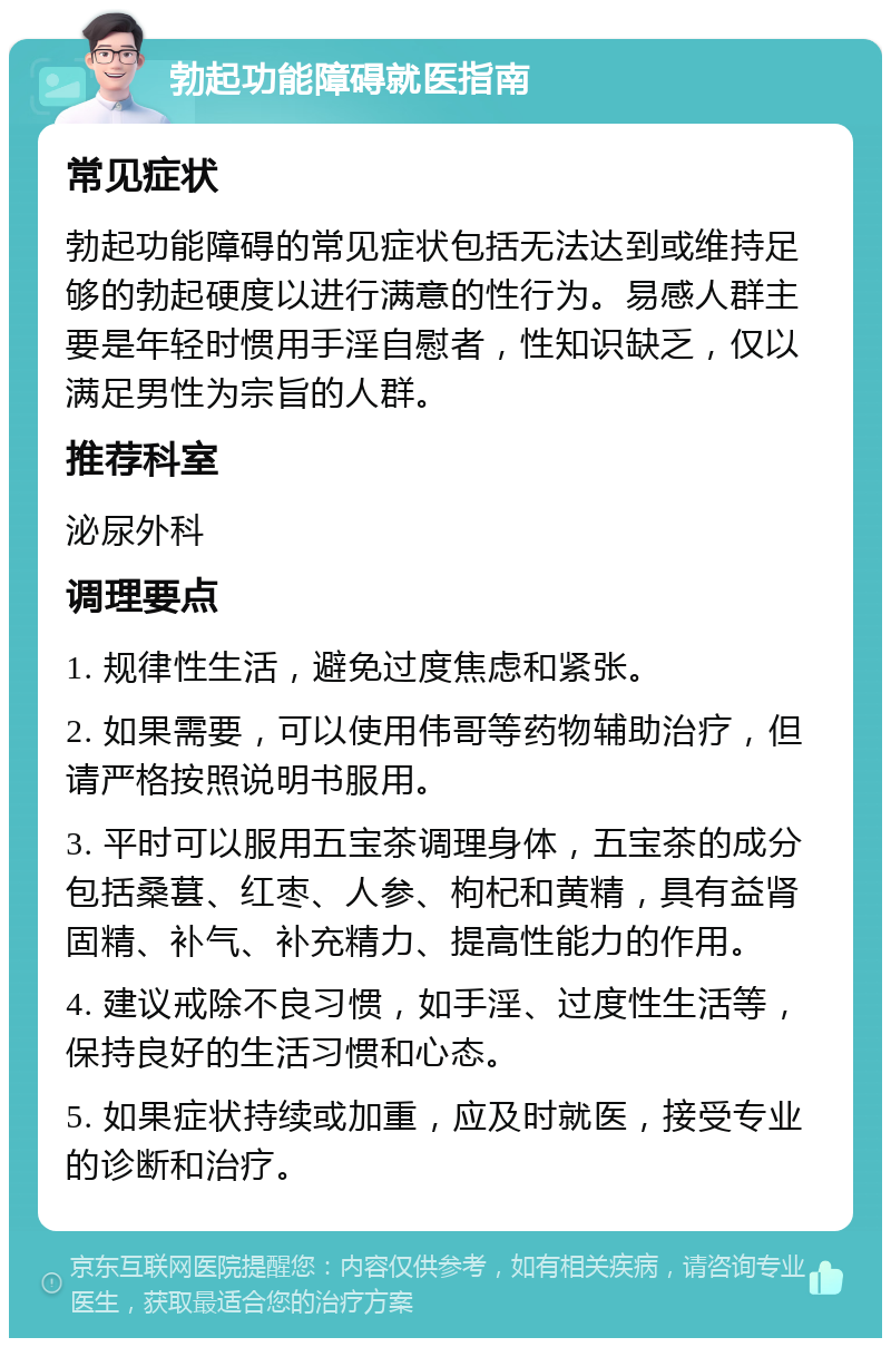 勃起功能障碍就医指南 常见症状 勃起功能障碍的常见症状包括无法达到或维持足够的勃起硬度以进行满意的性行为。易感人群主要是年轻时惯用手淫自慰者，性知识缺乏，仅以满足男性为宗旨的人群。 推荐科室 泌尿外科 调理要点 1. 规律性生活，避免过度焦虑和紧张。 2. 如果需要，可以使用伟哥等药物辅助治疗，但请严格按照说明书服用。 3. 平时可以服用五宝茶调理身体，五宝茶的成分包括桑葚、红枣、人参、枸杞和黄精，具有益肾固精、补气、补充精力、提高性能力的作用。 4. 建议戒除不良习惯，如手淫、过度性生活等，保持良好的生活习惯和心态。 5. 如果症状持续或加重，应及时就医，接受专业的诊断和治疗。