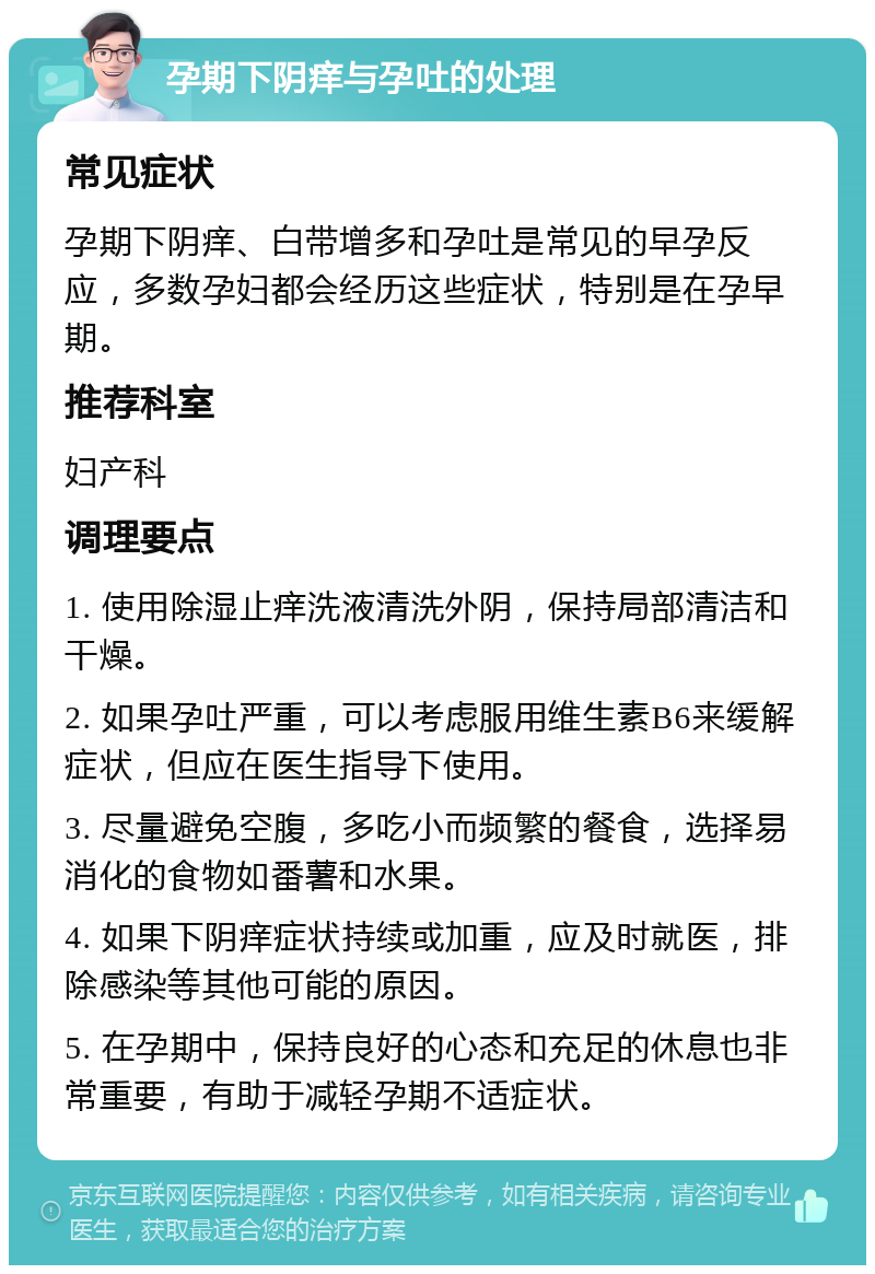 孕期下阴痒与孕吐的处理 常见症状 孕期下阴痒、白带增多和孕吐是常见的早孕反应，多数孕妇都会经历这些症状，特别是在孕早期。 推荐科室 妇产科 调理要点 1. 使用除湿止痒洗液清洗外阴，保持局部清洁和干燥。 2. 如果孕吐严重，可以考虑服用维生素B6来缓解症状，但应在医生指导下使用。 3. 尽量避免空腹，多吃小而频繁的餐食，选择易消化的食物如番薯和水果。 4. 如果下阴痒症状持续或加重，应及时就医，排除感染等其他可能的原因。 5. 在孕期中，保持良好的心态和充足的休息也非常重要，有助于减轻孕期不适症状。