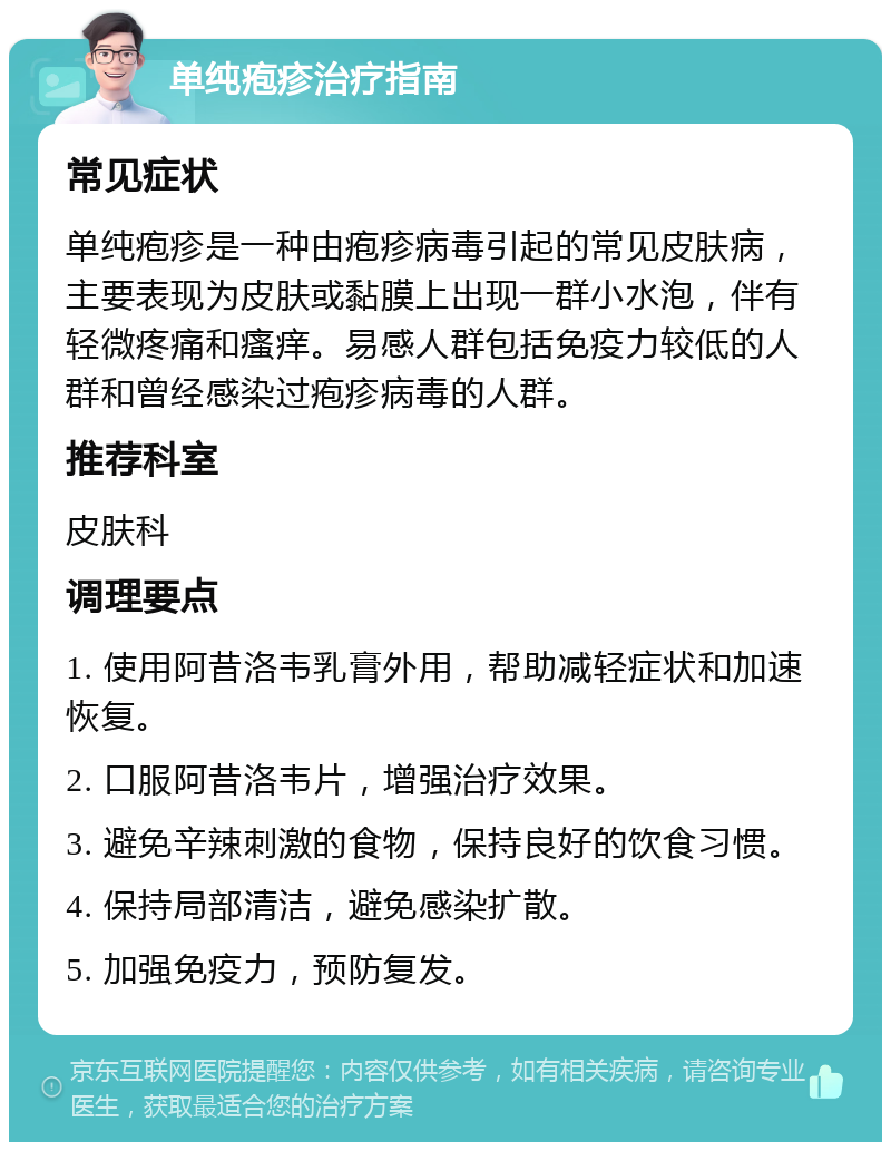 单纯疱疹治疗指南 常见症状 单纯疱疹是一种由疱疹病毒引起的常见皮肤病，主要表现为皮肤或黏膜上出现一群小水泡，伴有轻微疼痛和瘙痒。易感人群包括免疫力较低的人群和曾经感染过疱疹病毒的人群。 推荐科室 皮肤科 调理要点 1. 使用阿昔洛韦乳膏外用，帮助减轻症状和加速恢复。 2. 口服阿昔洛韦片，增强治疗效果。 3. 避免辛辣刺激的食物，保持良好的饮食习惯。 4. 保持局部清洁，避免感染扩散。 5. 加强免疫力，预防复发。