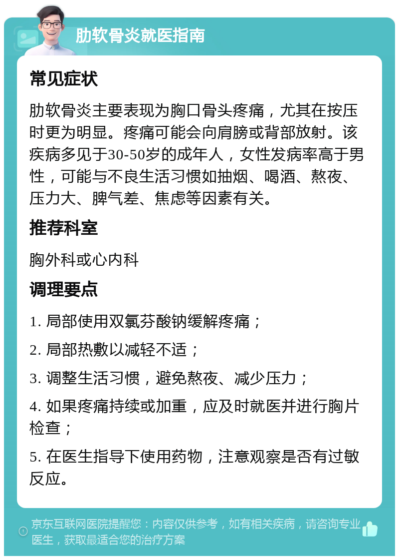 肋软骨炎就医指南 常见症状 肋软骨炎主要表现为胸口骨头疼痛，尤其在按压时更为明显。疼痛可能会向肩膀或背部放射。该疾病多见于30-50岁的成年人，女性发病率高于男性，可能与不良生活习惯如抽烟、喝酒、熬夜、压力大、脾气差、焦虑等因素有关。 推荐科室 胸外科或心内科 调理要点 1. 局部使用双氯芬酸钠缓解疼痛； 2. 局部热敷以减轻不适； 3. 调整生活习惯，避免熬夜、减少压力； 4. 如果疼痛持续或加重，应及时就医并进行胸片检查； 5. 在医生指导下使用药物，注意观察是否有过敏反应。