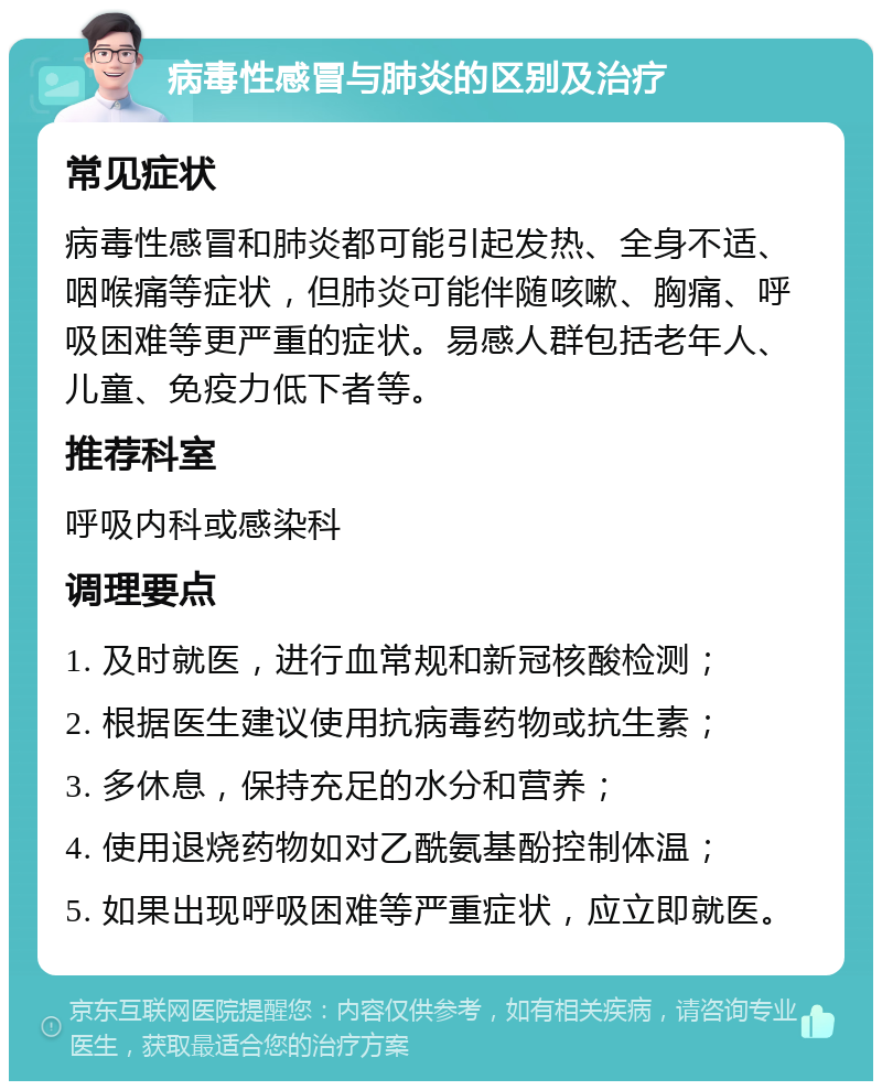 病毒性感冒与肺炎的区别及治疗 常见症状 病毒性感冒和肺炎都可能引起发热、全身不适、咽喉痛等症状，但肺炎可能伴随咳嗽、胸痛、呼吸困难等更严重的症状。易感人群包括老年人、儿童、免疫力低下者等。 推荐科室 呼吸内科或感染科 调理要点 1. 及时就医，进行血常规和新冠核酸检测； 2. 根据医生建议使用抗病毒药物或抗生素； 3. 多休息，保持充足的水分和营养； 4. 使用退烧药物如对乙酰氨基酚控制体温； 5. 如果出现呼吸困难等严重症状，应立即就医。