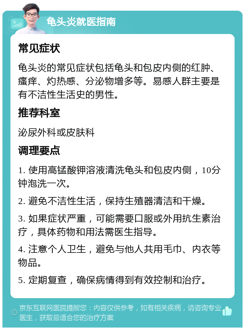 龟头炎就医指南 常见症状 龟头炎的常见症状包括龟头和包皮内侧的红肿、瘙痒、灼热感、分泌物增多等。易感人群主要是有不洁性生活史的男性。 推荐科室 泌尿外科或皮肤科 调理要点 1. 使用高锰酸钾溶液清洗龟头和包皮内侧，10分钟泡洗一次。 2. 避免不洁性生活，保持生殖器清洁和干燥。 3. 如果症状严重，可能需要口服或外用抗生素治疗，具体药物和用法需医生指导。 4. 注意个人卫生，避免与他人共用毛巾、内衣等物品。 5. 定期复查，确保病情得到有效控制和治疗。