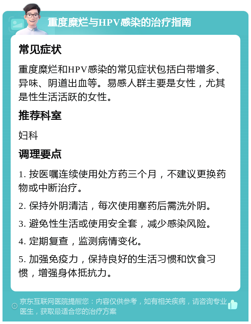 重度糜烂与HPV感染的治疗指南 常见症状 重度糜烂和HPV感染的常见症状包括白带增多、异味、阴道出血等。易感人群主要是女性，尤其是性生活活跃的女性。 推荐科室 妇科 调理要点 1. 按医嘱连续使用处方药三个月，不建议更换药物或中断治疗。 2. 保持外阴清洁，每次使用塞药后需洗外阴。 3. 避免性生活或使用安全套，减少感染风险。 4. 定期复查，监测病情变化。 5. 加强免疫力，保持良好的生活习惯和饮食习惯，增强身体抵抗力。